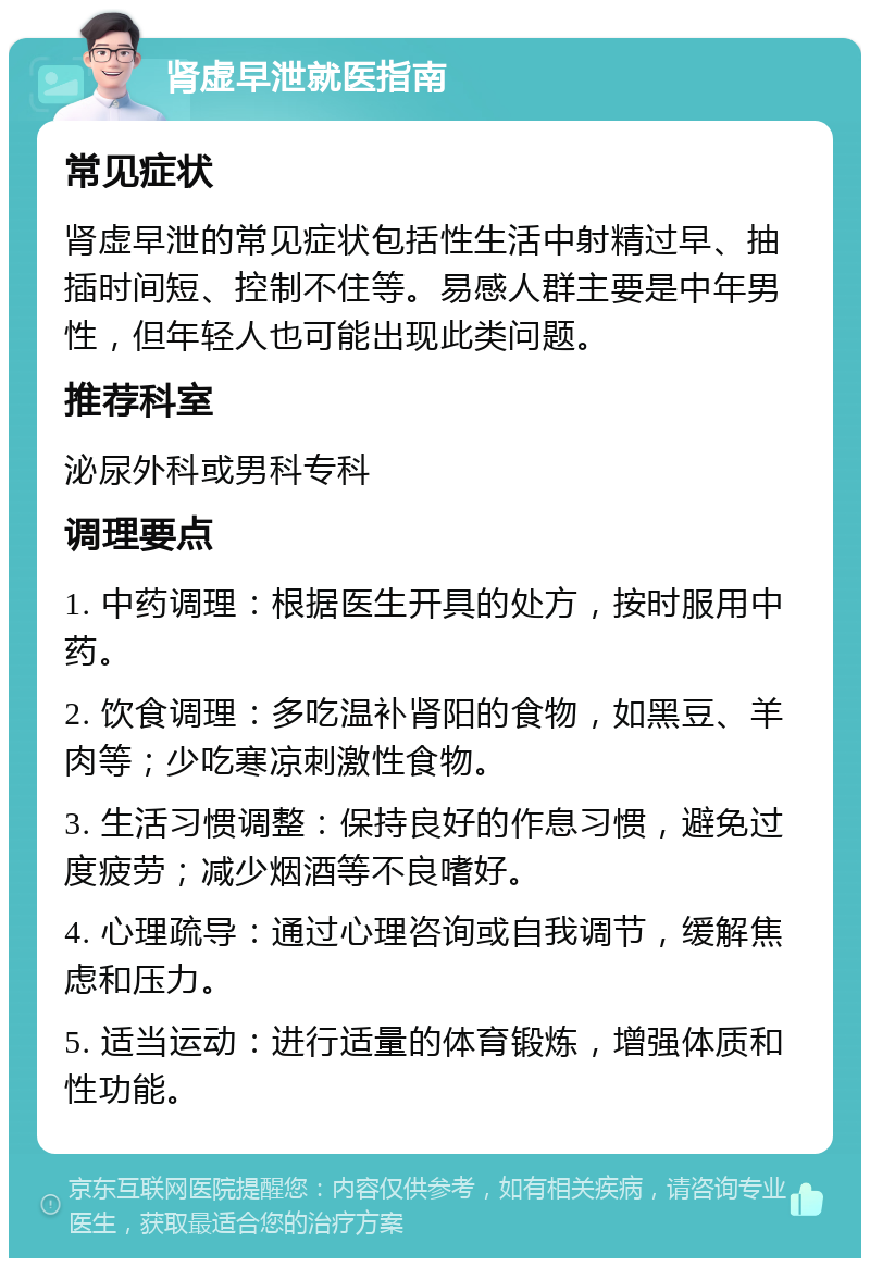 肾虚早泄就医指南 常见症状 肾虚早泄的常见症状包括性生活中射精过早、抽插时间短、控制不住等。易感人群主要是中年男性，但年轻人也可能出现此类问题。 推荐科室 泌尿外科或男科专科 调理要点 1. 中药调理：根据医生开具的处方，按时服用中药。 2. 饮食调理：多吃温补肾阳的食物，如黑豆、羊肉等；少吃寒凉刺激性食物。 3. 生活习惯调整：保持良好的作息习惯，避免过度疲劳；减少烟酒等不良嗜好。 4. 心理疏导：通过心理咨询或自我调节，缓解焦虑和压力。 5. 适当运动：进行适量的体育锻炼，增强体质和性功能。