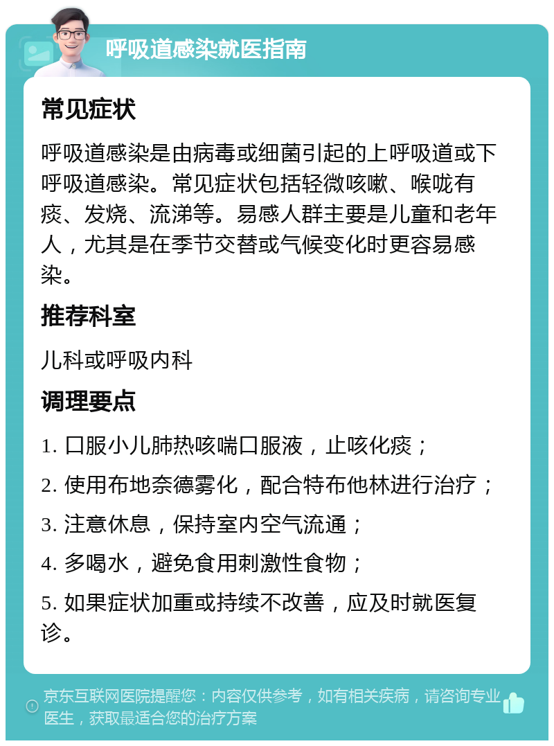 呼吸道感染就医指南 常见症状 呼吸道感染是由病毒或细菌引起的上呼吸道或下呼吸道感染。常见症状包括轻微咳嗽、喉咙有痰、发烧、流涕等。易感人群主要是儿童和老年人，尤其是在季节交替或气候变化时更容易感染。 推荐科室 儿科或呼吸内科 调理要点 1. 口服小儿肺热咳喘口服液，止咳化痰； 2. 使用布地奈德雾化，配合特布他林进行治疗； 3. 注意休息，保持室内空气流通； 4. 多喝水，避免食用刺激性食物； 5. 如果症状加重或持续不改善，应及时就医复诊。