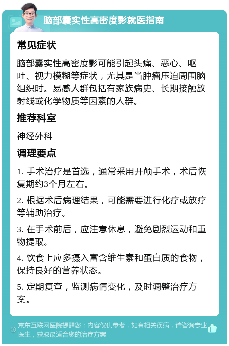 脑部囊实性高密度影就医指南 常见症状 脑部囊实性高密度影可能引起头痛、恶心、呕吐、视力模糊等症状，尤其是当肿瘤压迫周围脑组织时。易感人群包括有家族病史、长期接触放射线或化学物质等因素的人群。 推荐科室 神经外科 调理要点 1. 手术治疗是首选，通常采用开颅手术，术后恢复期约3个月左右。 2. 根据术后病理结果，可能需要进行化疗或放疗等辅助治疗。 3. 在手术前后，应注意休息，避免剧烈运动和重物提取。 4. 饮食上应多摄入富含维生素和蛋白质的食物，保持良好的营养状态。 5. 定期复查，监测病情变化，及时调整治疗方案。