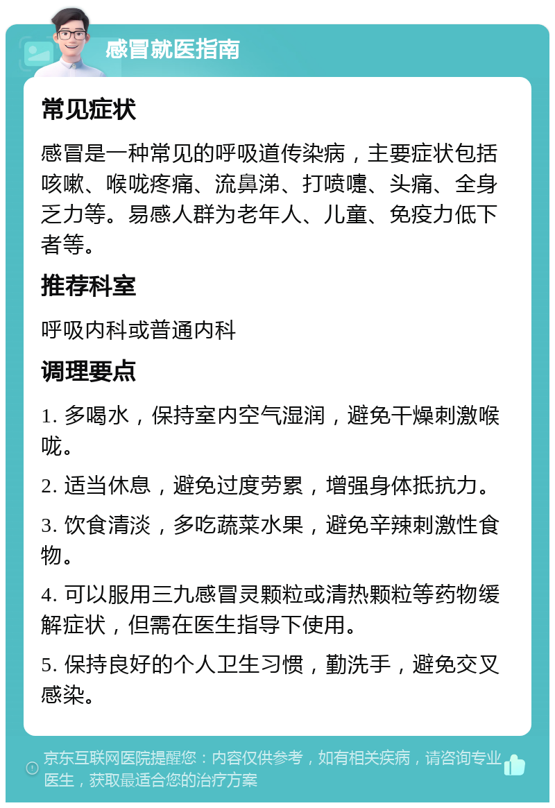 感冒就医指南 常见症状 感冒是一种常见的呼吸道传染病，主要症状包括咳嗽、喉咙疼痛、流鼻涕、打喷嚏、头痛、全身乏力等。易感人群为老年人、儿童、免疫力低下者等。 推荐科室 呼吸内科或普通内科 调理要点 1. 多喝水，保持室内空气湿润，避免干燥刺激喉咙。 2. 适当休息，避免过度劳累，增强身体抵抗力。 3. 饮食清淡，多吃蔬菜水果，避免辛辣刺激性食物。 4. 可以服用三九感冒灵颗粒或清热颗粒等药物缓解症状，但需在医生指导下使用。 5. 保持良好的个人卫生习惯，勤洗手，避免交叉感染。