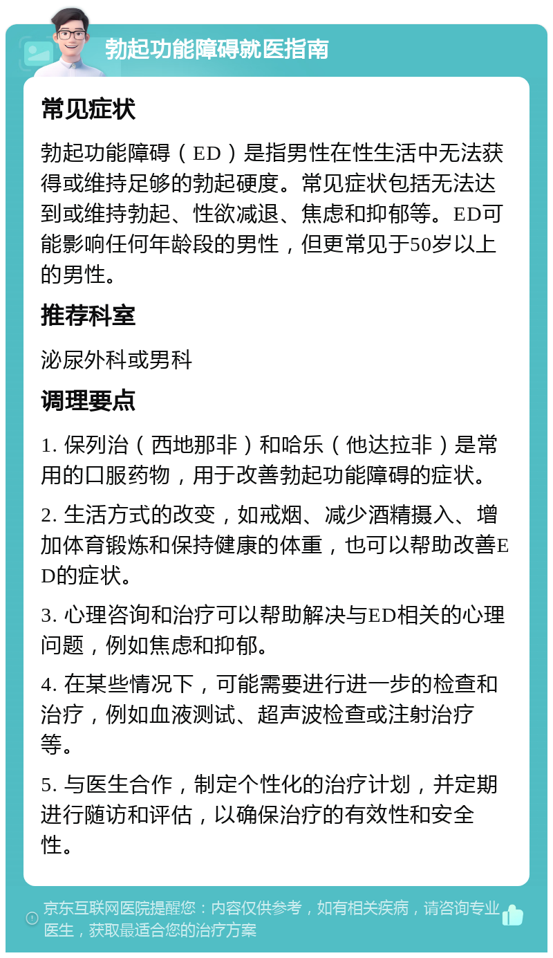 勃起功能障碍就医指南 常见症状 勃起功能障碍（ED）是指男性在性生活中无法获得或维持足够的勃起硬度。常见症状包括无法达到或维持勃起、性欲减退、焦虑和抑郁等。ED可能影响任何年龄段的男性，但更常见于50岁以上的男性。 推荐科室 泌尿外科或男科 调理要点 1. 保列治（西地那非）和哈乐（他达拉非）是常用的口服药物，用于改善勃起功能障碍的症状。 2. 生活方式的改变，如戒烟、减少酒精摄入、增加体育锻炼和保持健康的体重，也可以帮助改善ED的症状。 3. 心理咨询和治疗可以帮助解决与ED相关的心理问题，例如焦虑和抑郁。 4. 在某些情况下，可能需要进行进一步的检查和治疗，例如血液测试、超声波检查或注射治疗等。 5. 与医生合作，制定个性化的治疗计划，并定期进行随访和评估，以确保治疗的有效性和安全性。