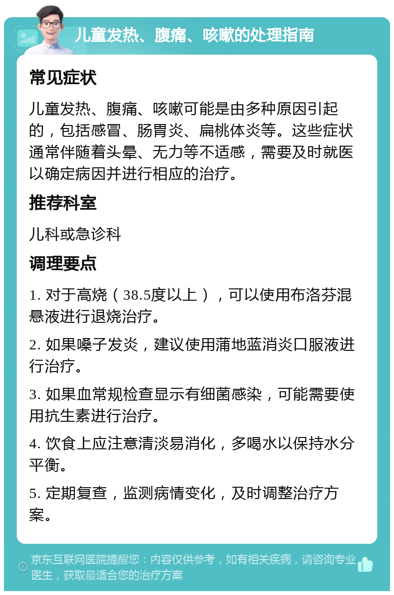 儿童发热、腹痛、咳嗽的处理指南 常见症状 儿童发热、腹痛、咳嗽可能是由多种原因引起的，包括感冒、肠胃炎、扁桃体炎等。这些症状通常伴随着头晕、无力等不适感，需要及时就医以确定病因并进行相应的治疗。 推荐科室 儿科或急诊科 调理要点 1. 对于高烧（38.5度以上），可以使用布洛芬混悬液进行退烧治疗。 2. 如果嗓子发炎，建议使用蒲地蓝消炎口服液进行治疗。 3. 如果血常规检查显示有细菌感染，可能需要使用抗生素进行治疗。 4. 饮食上应注意清淡易消化，多喝水以保持水分平衡。 5. 定期复查，监测病情变化，及时调整治疗方案。