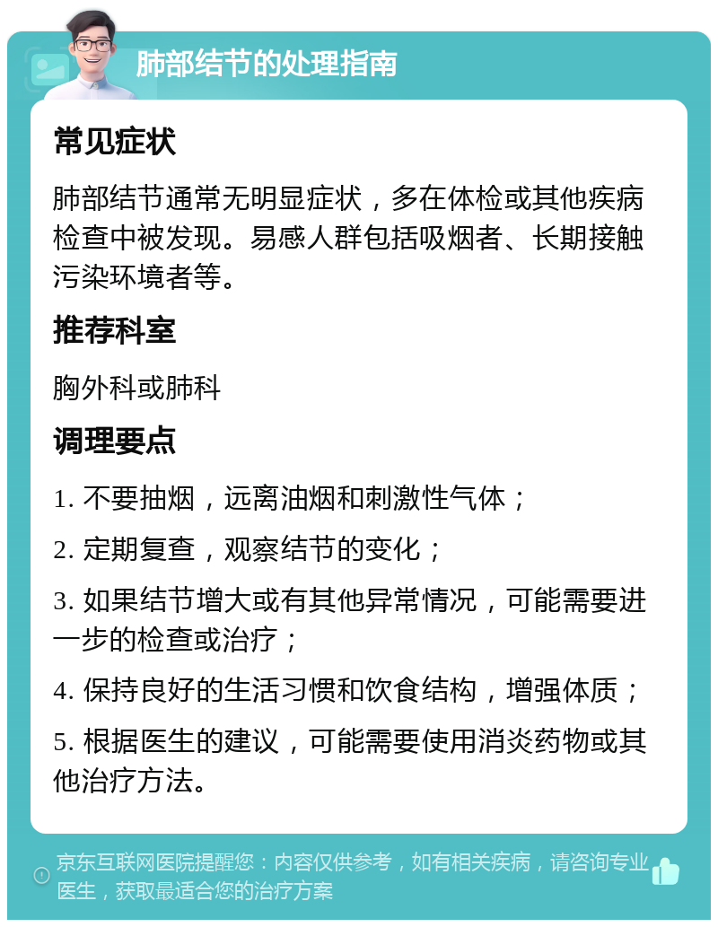 肺部结节的处理指南 常见症状 肺部结节通常无明显症状，多在体检或其他疾病检查中被发现。易感人群包括吸烟者、长期接触污染环境者等。 推荐科室 胸外科或肺科 调理要点 1. 不要抽烟，远离油烟和刺激性气体； 2. 定期复查，观察结节的变化； 3. 如果结节增大或有其他异常情况，可能需要进一步的检查或治疗； 4. 保持良好的生活习惯和饮食结构，增强体质； 5. 根据医生的建议，可能需要使用消炎药物或其他治疗方法。