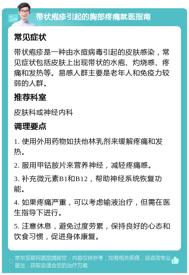 带状疱疹引起的胸部疼痛就医指南 常见症状 带状疱疹是一种由水痘病毒引起的皮肤感染，常见症状包括皮肤上出现带状的水疱、灼烧感、疼痛和发热等。易感人群主要是老年人和免疫力较弱的人群。 推荐科室 皮肤科或神经内科 调理要点 1. 使用外用药物如扶他林乳剂来缓解疼痛和发热。 2. 服用甲钴胺片来营养神经，减轻疼痛感。 3. 补充微元素B1和B12，帮助神经系统恢复功能。 4. 如果疼痛严重，可以考虑输液治疗，但需在医生指导下进行。 5. 注意休息，避免过度劳累，保持良好的心态和饮食习惯，促进身体康复。