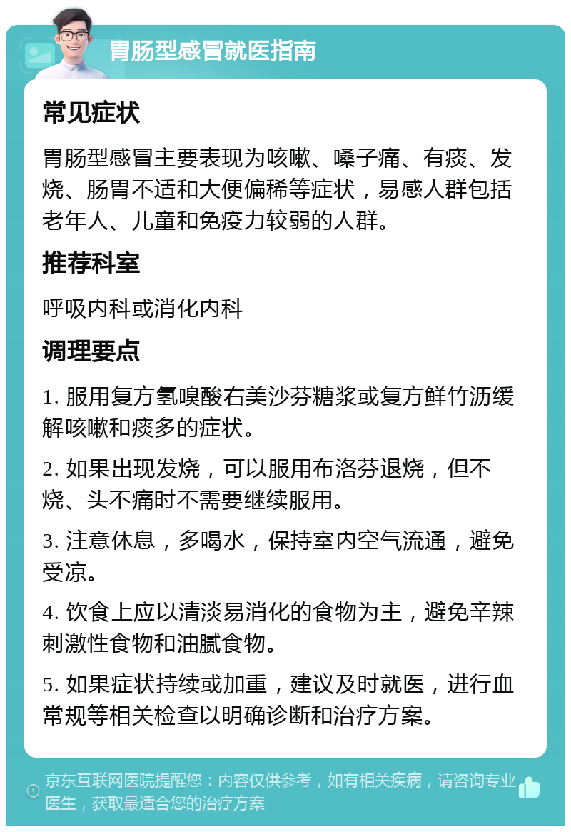 胃肠型感冒就医指南 常见症状 胃肠型感冒主要表现为咳嗽、嗓子痛、有痰、发烧、肠胃不适和大便偏稀等症状，易感人群包括老年人、儿童和免疫力较弱的人群。 推荐科室 呼吸内科或消化内科 调理要点 1. 服用复方氢嗅酸右美沙芬糖浆或复方鲜竹沥缓解咳嗽和痰多的症状。 2. 如果出现发烧，可以服用布洛芬退烧，但不烧、头不痛时不需要继续服用。 3. 注意休息，多喝水，保持室内空气流通，避免受凉。 4. 饮食上应以清淡易消化的食物为主，避免辛辣刺激性食物和油腻食物。 5. 如果症状持续或加重，建议及时就医，进行血常规等相关检查以明确诊断和治疗方案。