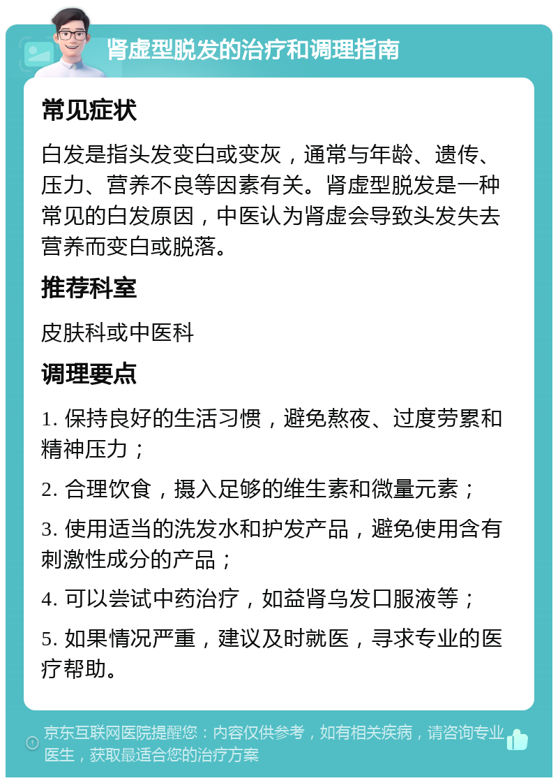 肾虚型脱发的治疗和调理指南 常见症状 白发是指头发变白或变灰，通常与年龄、遗传、压力、营养不良等因素有关。肾虚型脱发是一种常见的白发原因，中医认为肾虚会导致头发失去营养而变白或脱落。 推荐科室 皮肤科或中医科 调理要点 1. 保持良好的生活习惯，避免熬夜、过度劳累和精神压力； 2. 合理饮食，摄入足够的维生素和微量元素； 3. 使用适当的洗发水和护发产品，避免使用含有刺激性成分的产品； 4. 可以尝试中药治疗，如益肾乌发口服液等； 5. 如果情况严重，建议及时就医，寻求专业的医疗帮助。