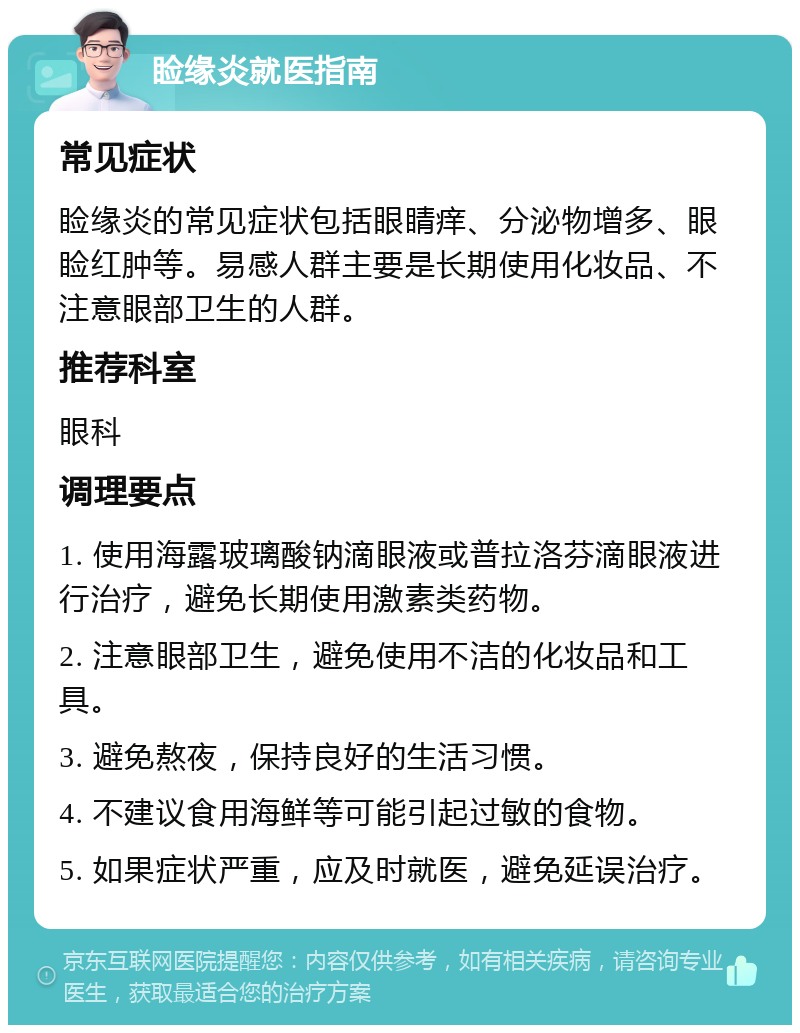 睑缘炎就医指南 常见症状 睑缘炎的常见症状包括眼睛痒、分泌物增多、眼睑红肿等。易感人群主要是长期使用化妆品、不注意眼部卫生的人群。 推荐科室 眼科 调理要点 1. 使用海露玻璃酸钠滴眼液或普拉洛芬滴眼液进行治疗，避免长期使用激素类药物。 2. 注意眼部卫生，避免使用不洁的化妆品和工具。 3. 避免熬夜，保持良好的生活习惯。 4. 不建议食用海鲜等可能引起过敏的食物。 5. 如果症状严重，应及时就医，避免延误治疗。