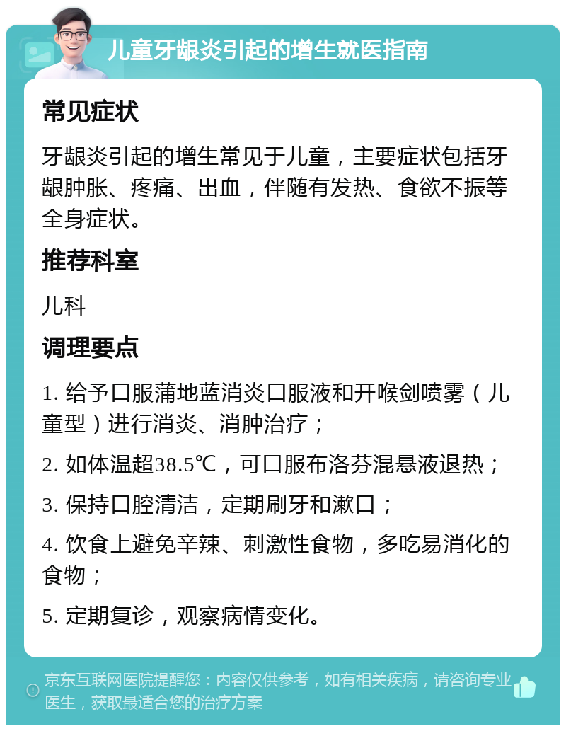 儿童牙龈炎引起的增生就医指南 常见症状 牙龈炎引起的增生常见于儿童，主要症状包括牙龈肿胀、疼痛、出血，伴随有发热、食欲不振等全身症状。 推荐科室 儿科 调理要点 1. 给予口服蒲地蓝消炎口服液和开喉剑喷雾（儿童型）进行消炎、消肿治疗； 2. 如体温超38.5℃，可口服布洛芬混悬液退热； 3. 保持口腔清洁，定期刷牙和漱口； 4. 饮食上避免辛辣、刺激性食物，多吃易消化的食物； 5. 定期复诊，观察病情变化。