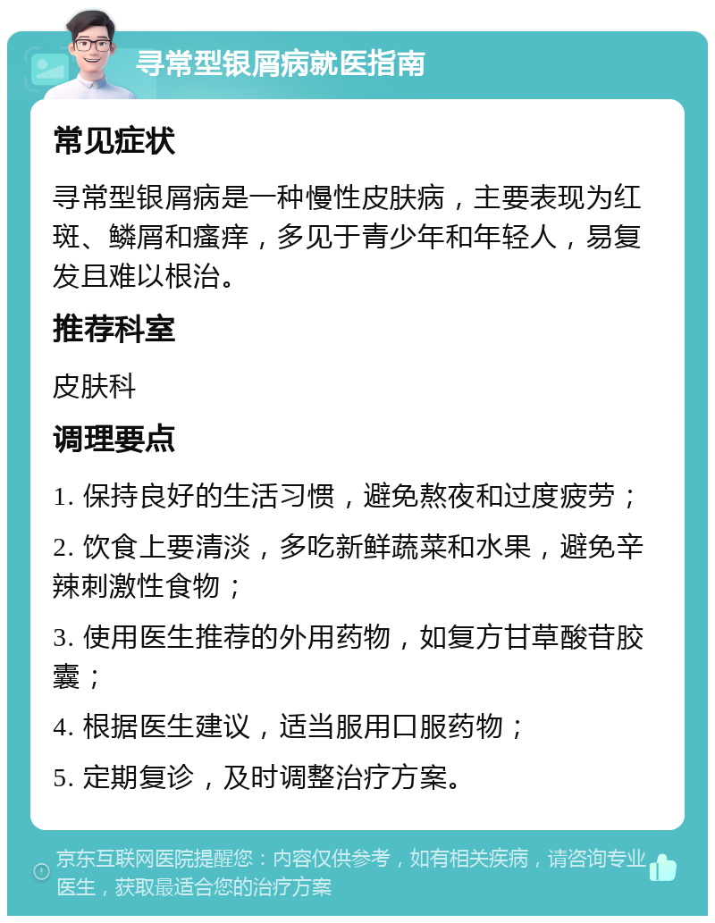 寻常型银屑病就医指南 常见症状 寻常型银屑病是一种慢性皮肤病，主要表现为红斑、鳞屑和瘙痒，多见于青少年和年轻人，易复发且难以根治。 推荐科室 皮肤科 调理要点 1. 保持良好的生活习惯，避免熬夜和过度疲劳； 2. 饮食上要清淡，多吃新鲜蔬菜和水果，避免辛辣刺激性食物； 3. 使用医生推荐的外用药物，如复方甘草酸苷胶囊； 4. 根据医生建议，适当服用口服药物； 5. 定期复诊，及时调整治疗方案。