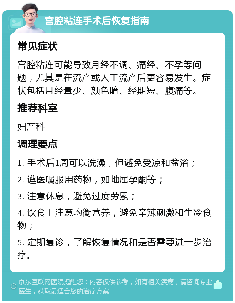 宫腔粘连手术后恢复指南 常见症状 宫腔粘连可能导致月经不调、痛经、不孕等问题，尤其是在流产或人工流产后更容易发生。症状包括月经量少、颜色暗、经期短、腹痛等。 推荐科室 妇产科 调理要点 1. 手术后1周可以洗澡，但避免受凉和盆浴； 2. 遵医嘱服用药物，如地屈孕酮等； 3. 注意休息，避免过度劳累； 4. 饮食上注意均衡营养，避免辛辣刺激和生冷食物； 5. 定期复诊，了解恢复情况和是否需要进一步治疗。