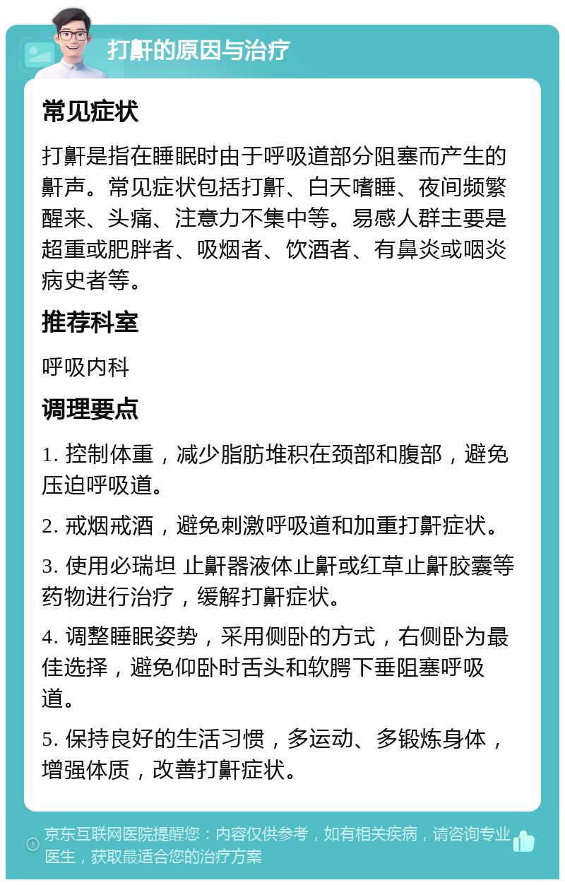 打鼾的原因与治疗 常见症状 打鼾是指在睡眠时由于呼吸道部分阻塞而产生的鼾声。常见症状包括打鼾、白天嗜睡、夜间频繁醒来、头痛、注意力不集中等。易感人群主要是超重或肥胖者、吸烟者、饮酒者、有鼻炎或咽炎病史者等。 推荐科室 呼吸内科 调理要点 1. 控制体重，减少脂肪堆积在颈部和腹部，避免压迫呼吸道。 2. 戒烟戒酒，避免刺激呼吸道和加重打鼾症状。 3. 使用必瑞坦 止鼾器液体止鼾或红草止鼾胶囊等药物进行治疗，缓解打鼾症状。 4. 调整睡眠姿势，采用侧卧的方式，右侧卧为最佳选择，避免仰卧时舌头和软腭下垂阻塞呼吸道。 5. 保持良好的生活习惯，多运动、多锻炼身体，增强体质，改善打鼾症状。