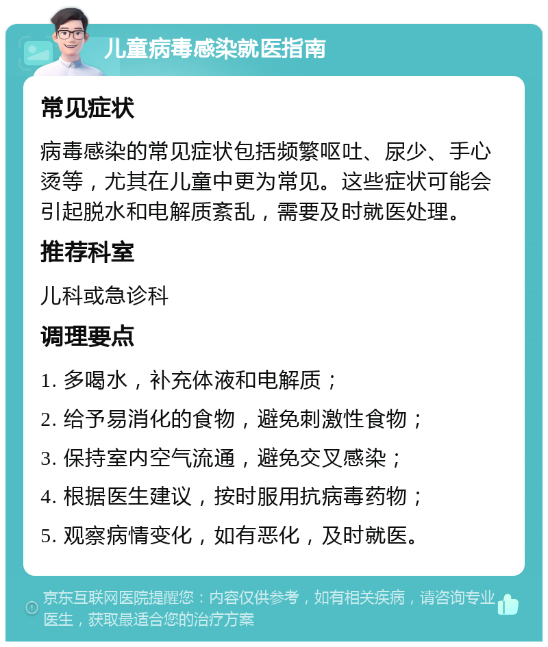 儿童病毒感染就医指南 常见症状 病毒感染的常见症状包括频繁呕吐、尿少、手心烫等，尤其在儿童中更为常见。这些症状可能会引起脱水和电解质紊乱，需要及时就医处理。 推荐科室 儿科或急诊科 调理要点 1. 多喝水，补充体液和电解质； 2. 给予易消化的食物，避免刺激性食物； 3. 保持室内空气流通，避免交叉感染； 4. 根据医生建议，按时服用抗病毒药物； 5. 观察病情变化，如有恶化，及时就医。