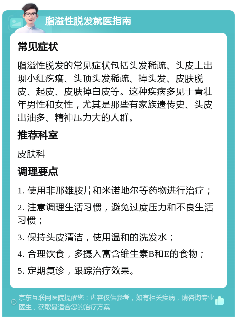 脂溢性脱发就医指南 常见症状 脂溢性脱发的常见症状包括头发稀疏、头皮上出现小红疙瘩、头顶头发稀疏、掉头发、皮肤脱皮、起皮、皮肤掉白皮等。这种疾病多见于青壮年男性和女性，尤其是那些有家族遗传史、头皮出油多、精神压力大的人群。 推荐科室 皮肤科 调理要点 1. 使用非那雄胺片和米诺地尔等药物进行治疗； 2. 注意调理生活习惯，避免过度压力和不良生活习惯； 3. 保持头皮清洁，使用温和的洗发水； 4. 合理饮食，多摄入富含维生素B和E的食物； 5. 定期复诊，跟踪治疗效果。