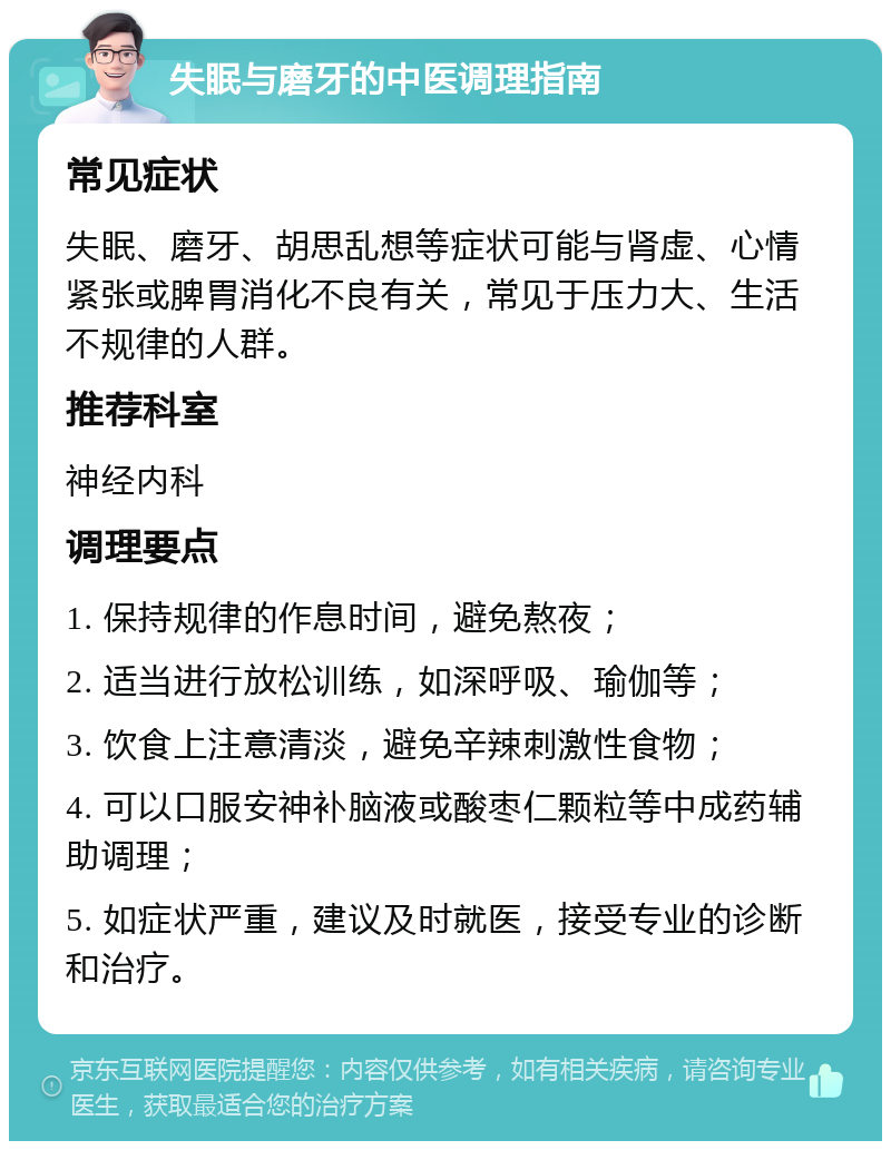 失眠与磨牙的中医调理指南 常见症状 失眠、磨牙、胡思乱想等症状可能与肾虚、心情紧张或脾胃消化不良有关，常见于压力大、生活不规律的人群。 推荐科室 神经内科 调理要点 1. 保持规律的作息时间，避免熬夜； 2. 适当进行放松训练，如深呼吸、瑜伽等； 3. 饮食上注意清淡，避免辛辣刺激性食物； 4. 可以口服安神补脑液或酸枣仁颗粒等中成药辅助调理； 5. 如症状严重，建议及时就医，接受专业的诊断和治疗。