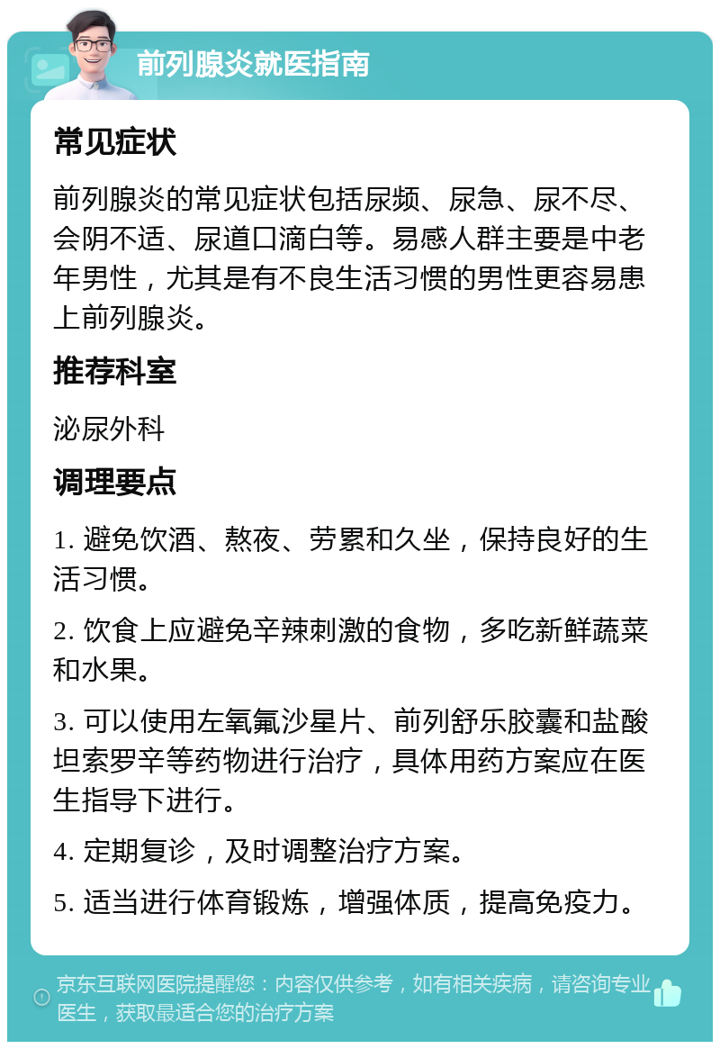 前列腺炎就医指南 常见症状 前列腺炎的常见症状包括尿频、尿急、尿不尽、会阴不适、尿道口滴白等。易感人群主要是中老年男性，尤其是有不良生活习惯的男性更容易患上前列腺炎。 推荐科室 泌尿外科 调理要点 1. 避免饮酒、熬夜、劳累和久坐，保持良好的生活习惯。 2. 饮食上应避免辛辣刺激的食物，多吃新鲜蔬菜和水果。 3. 可以使用左氧氟沙星片、前列舒乐胶囊和盐酸坦索罗辛等药物进行治疗，具体用药方案应在医生指导下进行。 4. 定期复诊，及时调整治疗方案。 5. 适当进行体育锻炼，增强体质，提高免疫力。