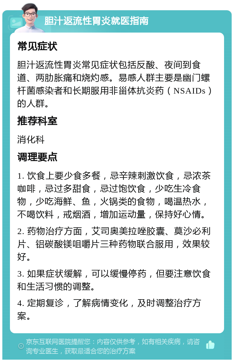 胆汁返流性胃炎就医指南 常见症状 胆汁返流性胃炎常见症状包括反酸、夜间到食道、两肋胀痛和烧灼感。易感人群主要是幽门螺杆菌感染者和长期服用非甾体抗炎药（NSAIDs）的人群。 推荐科室 消化科 调理要点 1. 饮食上要少食多餐，忌辛辣刺激饮食，忌浓茶咖啡，忌过多甜食，忌过饱饮食，少吃生冷食物，少吃海鲜、鱼，火锅类的食物，喝温热水，不喝饮料，戒烟酒，增加运动量，保持好心情。 2. 药物治疗方面，艾司奥美拉唑胶囊、莫沙必利片、铝碳酸镁咀嚼片三种药物联合服用，效果较好。 3. 如果症状缓解，可以缓慢停药，但要注意饮食和生活习惯的调整。 4. 定期复诊，了解病情变化，及时调整治疗方案。