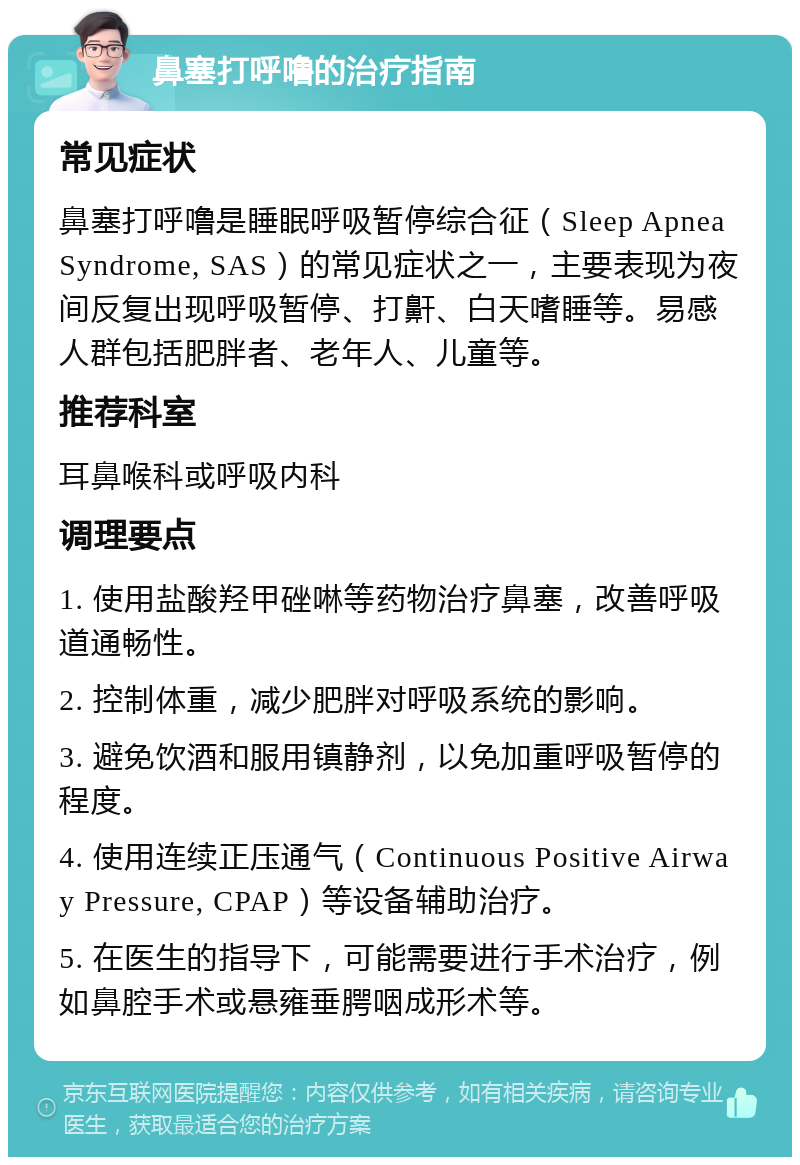 鼻塞打呼噜的治疗指南 常见症状 鼻塞打呼噜是睡眠呼吸暂停综合征（Sleep Apnea Syndrome, SAS）的常见症状之一，主要表现为夜间反复出现呼吸暂停、打鼾、白天嗜睡等。易感人群包括肥胖者、老年人、儿童等。 推荐科室 耳鼻喉科或呼吸内科 调理要点 1. 使用盐酸羟甲䂳啉等药物治疗鼻塞，改善呼吸道通畅性。 2. 控制体重，减少肥胖对呼吸系统的影响。 3. 避免饮酒和服用镇静剂，以免加重呼吸暂停的程度。 4. 使用连续正压通气（Continuous Positive Airway Pressure, CPAP）等设备辅助治疗。 5. 在医生的指导下，可能需要进行手术治疗，例如鼻腔手术或悬雍垂腭咽成形术等。