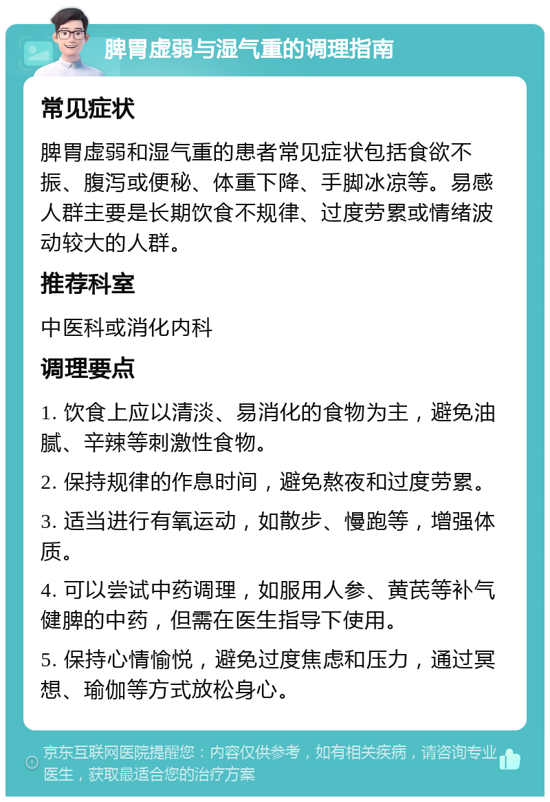 脾胃虚弱与湿气重的调理指南 常见症状 脾胃虚弱和湿气重的患者常见症状包括食欲不振、腹泻或便秘、体重下降、手脚冰凉等。易感人群主要是长期饮食不规律、过度劳累或情绪波动较大的人群。 推荐科室 中医科或消化内科 调理要点 1. 饮食上应以清淡、易消化的食物为主，避免油腻、辛辣等刺激性食物。 2. 保持规律的作息时间，避免熬夜和过度劳累。 3. 适当进行有氧运动，如散步、慢跑等，增强体质。 4. 可以尝试中药调理，如服用人参、黄芪等补气健脾的中药，但需在医生指导下使用。 5. 保持心情愉悦，避免过度焦虑和压力，通过冥想、瑜伽等方式放松身心。