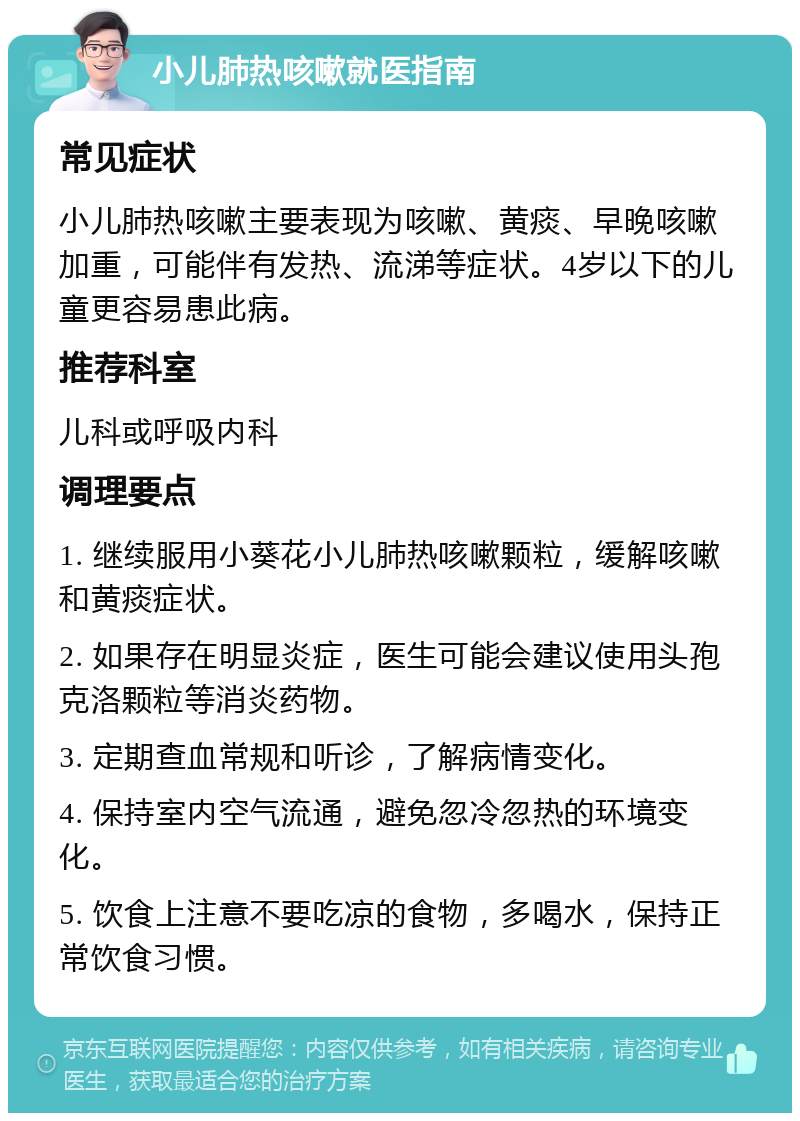 小儿肺热咳嗽就医指南 常见症状 小儿肺热咳嗽主要表现为咳嗽、黄痰、早晚咳嗽加重，可能伴有发热、流涕等症状。4岁以下的儿童更容易患此病。 推荐科室 儿科或呼吸内科 调理要点 1. 继续服用小葵花小儿肺热咳嗽颗粒，缓解咳嗽和黄痰症状。 2. 如果存在明显炎症，医生可能会建议使用头孢克洛颗粒等消炎药物。 3. 定期查血常规和听诊，了解病情变化。 4. 保持室内空气流通，避免忽冷忽热的环境变化。 5. 饮食上注意不要吃凉的食物，多喝水，保持正常饮食习惯。