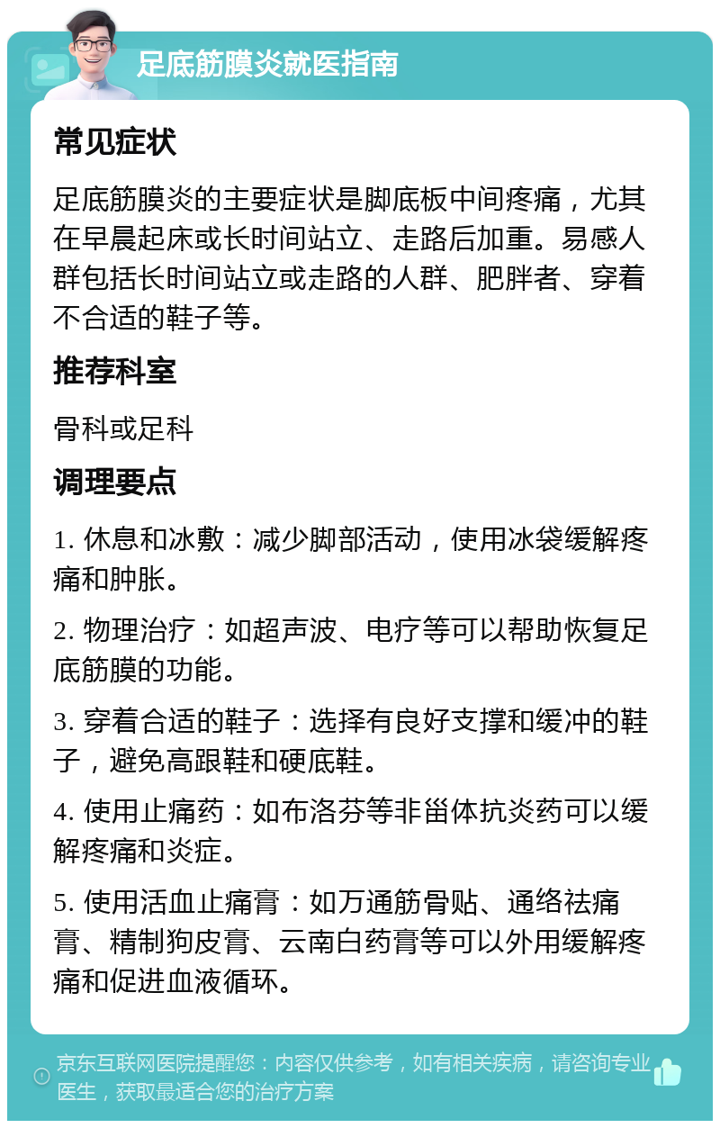 足底筋膜炎就医指南 常见症状 足底筋膜炎的主要症状是脚底板中间疼痛，尤其在早晨起床或长时间站立、走路后加重。易感人群包括长时间站立或走路的人群、肥胖者、穿着不合适的鞋子等。 推荐科室 骨科或足科 调理要点 1. 休息和冰敷：减少脚部活动，使用冰袋缓解疼痛和肿胀。 2. 物理治疗：如超声波、电疗等可以帮助恢复足底筋膜的功能。 3. 穿着合适的鞋子：选择有良好支撑和缓冲的鞋子，避免高跟鞋和硬底鞋。 4. 使用止痛药：如布洛芬等非甾体抗炎药可以缓解疼痛和炎症。 5. 使用活血止痛膏：如万通筋骨贴、通络祛痛膏、精制狗皮膏、云南白药膏等可以外用缓解疼痛和促进血液循环。