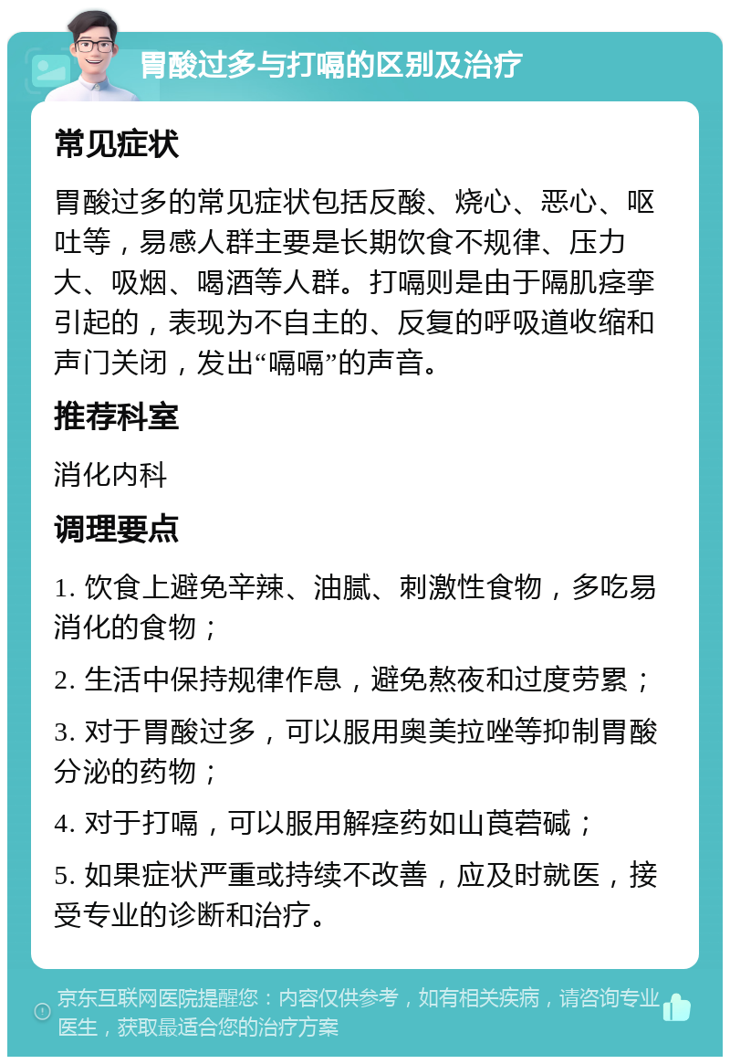 胃酸过多与打嗝的区别及治疗 常见症状 胃酸过多的常见症状包括反酸、烧心、恶心、呕吐等，易感人群主要是长期饮食不规律、压力大、吸烟、喝酒等人群。打嗝则是由于隔肌痉挛引起的，表现为不自主的、反复的呼吸道收缩和声门关闭，发出“嗝嗝”的声音。 推荐科室 消化内科 调理要点 1. 饮食上避免辛辣、油腻、刺激性食物，多吃易消化的食物； 2. 生活中保持规律作息，避免熬夜和过度劳累； 3. 对于胃酸过多，可以服用奥美拉唑等抑制胃酸分泌的药物； 4. 对于打嗝，可以服用解痉药如山莨菪碱； 5. 如果症状严重或持续不改善，应及时就医，接受专业的诊断和治疗。