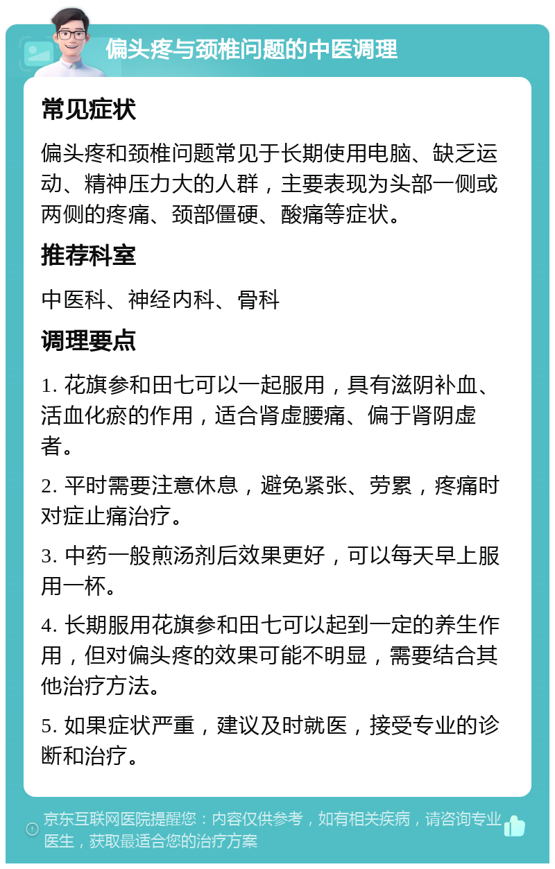 偏头疼与颈椎问题的中医调理 常见症状 偏头疼和颈椎问题常见于长期使用电脑、缺乏运动、精神压力大的人群，主要表现为头部一侧或两侧的疼痛、颈部僵硬、酸痛等症状。 推荐科室 中医科、神经内科、骨科 调理要点 1. 花旗参和田七可以一起服用，具有滋阴补血、活血化瘀的作用，适合肾虚腰痛、偏于肾阴虚者。 2. 平时需要注意休息，避免紧张、劳累，疼痛时对症止痛治疗。 3. 中药一般煎汤剂后效果更好，可以每天早上服用一杯。 4. 长期服用花旗参和田七可以起到一定的养生作用，但对偏头疼的效果可能不明显，需要结合其他治疗方法。 5. 如果症状严重，建议及时就医，接受专业的诊断和治疗。