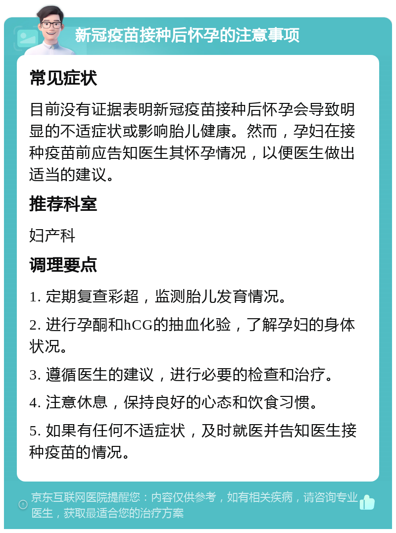 新冠疫苗接种后怀孕的注意事项 常见症状 目前没有证据表明新冠疫苗接种后怀孕会导致明显的不适症状或影响胎儿健康。然而，孕妇在接种疫苗前应告知医生其怀孕情况，以便医生做出适当的建议。 推荐科室 妇产科 调理要点 1. 定期复查彩超，监测胎儿发育情况。 2. 进行孕酮和hCG的抽血化验，了解孕妇的身体状况。 3. 遵循医生的建议，进行必要的检查和治疗。 4. 注意休息，保持良好的心态和饮食习惯。 5. 如果有任何不适症状，及时就医并告知医生接种疫苗的情况。