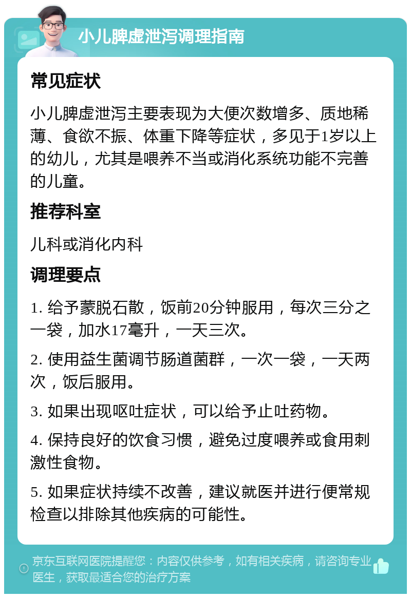 小儿脾虚泄泻调理指南 常见症状 小儿脾虚泄泻主要表现为大便次数增多、质地稀薄、食欲不振、体重下降等症状，多见于1岁以上的幼儿，尤其是喂养不当或消化系统功能不完善的儿童。 推荐科室 儿科或消化内科 调理要点 1. 给予蒙脱石散，饭前20分钟服用，每次三分之一袋，加水17毫升，一天三次。 2. 使用益生菌调节肠道菌群，一次一袋，一天两次，饭后服用。 3. 如果出现呕吐症状，可以给予止吐药物。 4. 保持良好的饮食习惯，避免过度喂养或食用刺激性食物。 5. 如果症状持续不改善，建议就医并进行便常规检查以排除其他疾病的可能性。