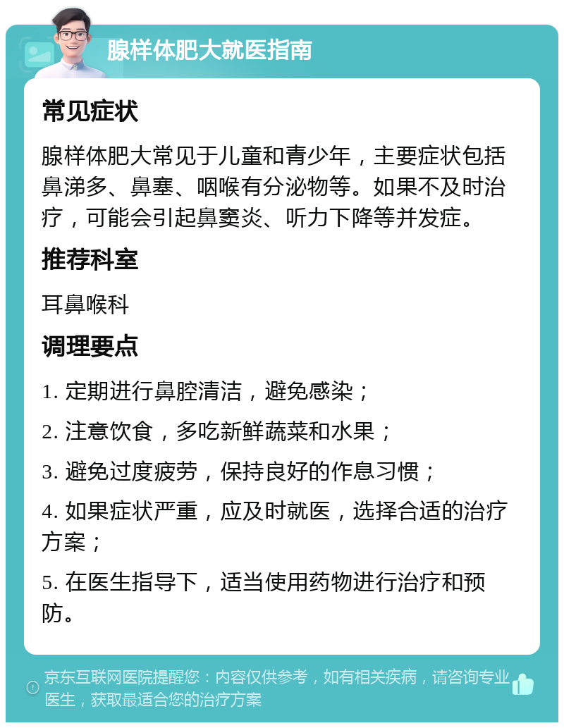 腺样体肥大就医指南 常见症状 腺样体肥大常见于儿童和青少年，主要症状包括鼻涕多、鼻塞、咽喉有分泌物等。如果不及时治疗，可能会引起鼻窦炎、听力下降等并发症。 推荐科室 耳鼻喉科 调理要点 1. 定期进行鼻腔清洁，避免感染； 2. 注意饮食，多吃新鲜蔬菜和水果； 3. 避免过度疲劳，保持良好的作息习惯； 4. 如果症状严重，应及时就医，选择合适的治疗方案； 5. 在医生指导下，适当使用药物进行治疗和预防。