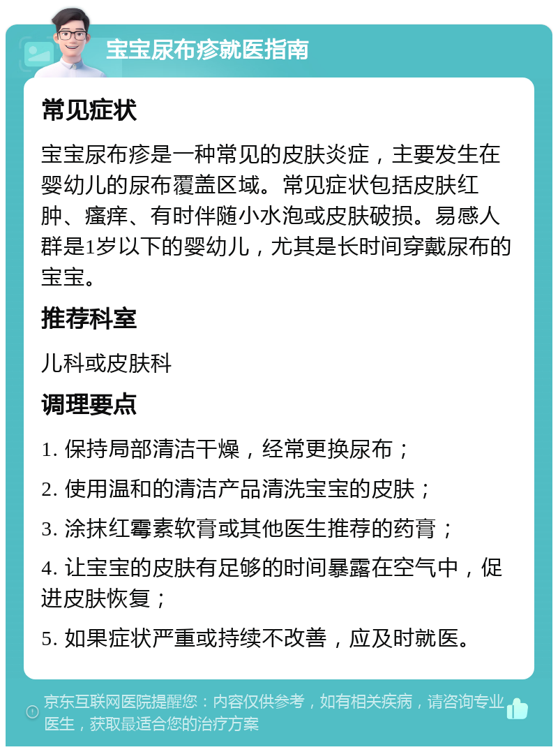 宝宝尿布疹就医指南 常见症状 宝宝尿布疹是一种常见的皮肤炎症，主要发生在婴幼儿的尿布覆盖区域。常见症状包括皮肤红肿、瘙痒、有时伴随小水泡或皮肤破损。易感人群是1岁以下的婴幼儿，尤其是长时间穿戴尿布的宝宝。 推荐科室 儿科或皮肤科 调理要点 1. 保持局部清洁干燥，经常更换尿布； 2. 使用温和的清洁产品清洗宝宝的皮肤； 3. 涂抹红霉素软膏或其他医生推荐的药膏； 4. 让宝宝的皮肤有足够的时间暴露在空气中，促进皮肤恢复； 5. 如果症状严重或持续不改善，应及时就医。