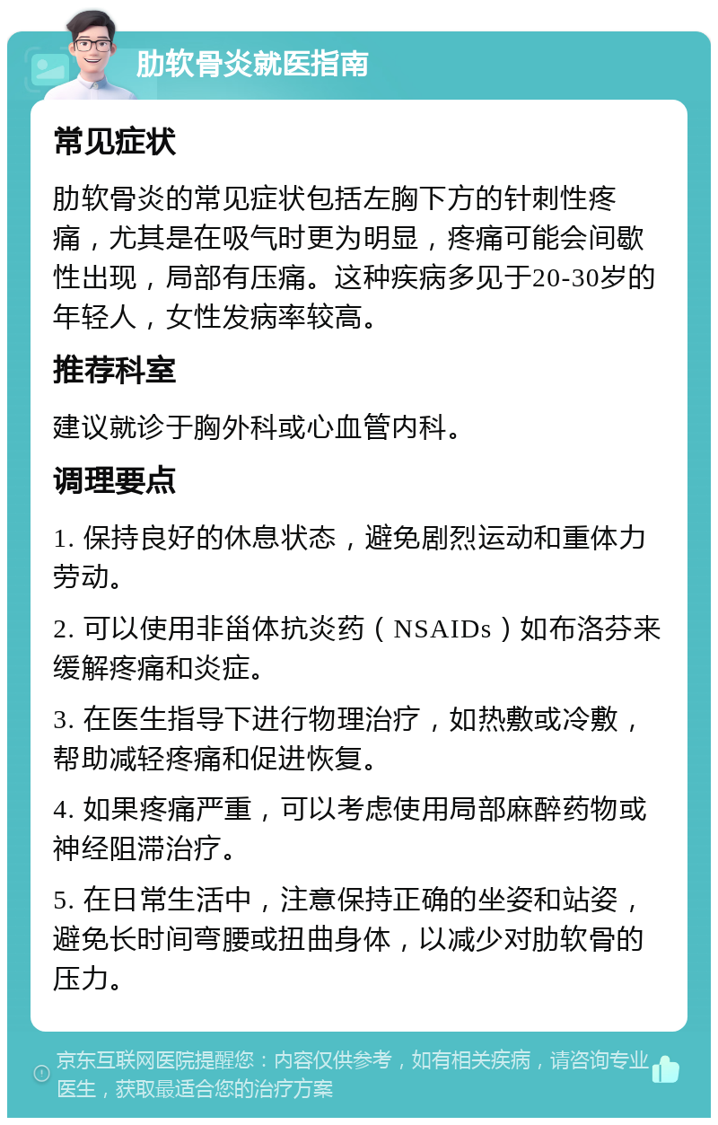 肋软骨炎就医指南 常见症状 肋软骨炎的常见症状包括左胸下方的针刺性疼痛，尤其是在吸气时更为明显，疼痛可能会间歇性出现，局部有压痛。这种疾病多见于20-30岁的年轻人，女性发病率较高。 推荐科室 建议就诊于胸外科或心血管内科。 调理要点 1. 保持良好的休息状态，避免剧烈运动和重体力劳动。 2. 可以使用非甾体抗炎药（NSAIDs）如布洛芬来缓解疼痛和炎症。 3. 在医生指导下进行物理治疗，如热敷或冷敷，帮助减轻疼痛和促进恢复。 4. 如果疼痛严重，可以考虑使用局部麻醉药物或神经阻滞治疗。 5. 在日常生活中，注意保持正确的坐姿和站姿，避免长时间弯腰或扭曲身体，以减少对肋软骨的压力。