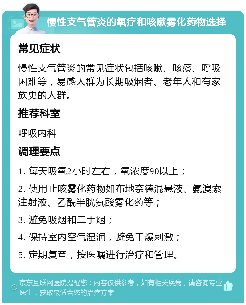 慢性支气管炎的氧疗和咳嗽雾化药物选择 常见症状 慢性支气管炎的常见症状包括咳嗽、咳痰、呼吸困难等，易感人群为长期吸烟者、老年人和有家族史的人群。 推荐科室 呼吸内科 调理要点 1. 每天吸氧2小时左右，氧浓度90以上； 2. 使用止咳雾化药物如布地奈德混悬液、氨溴索注射液、乙酰半胱氨酸雾化药等； 3. 避免吸烟和二手烟； 4. 保持室内空气湿润，避免干燥刺激； 5. 定期复查，按医嘱进行治疗和管理。