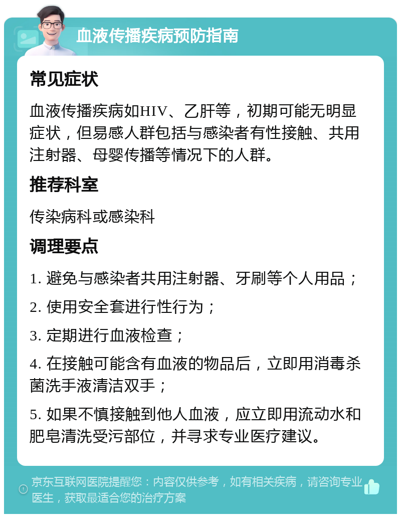 血液传播疾病预防指南 常见症状 血液传播疾病如HIV、乙肝等，初期可能无明显症状，但易感人群包括与感染者有性接触、共用注射器、母婴传播等情况下的人群。 推荐科室 传染病科或感染科 调理要点 1. 避免与感染者共用注射器、牙刷等个人用品； 2. 使用安全套进行性行为； 3. 定期进行血液检查； 4. 在接触可能含有血液的物品后，立即用消毒杀菌洗手液清洁双手； 5. 如果不慎接触到他人血液，应立即用流动水和肥皂清洗受污部位，并寻求专业医疗建议。