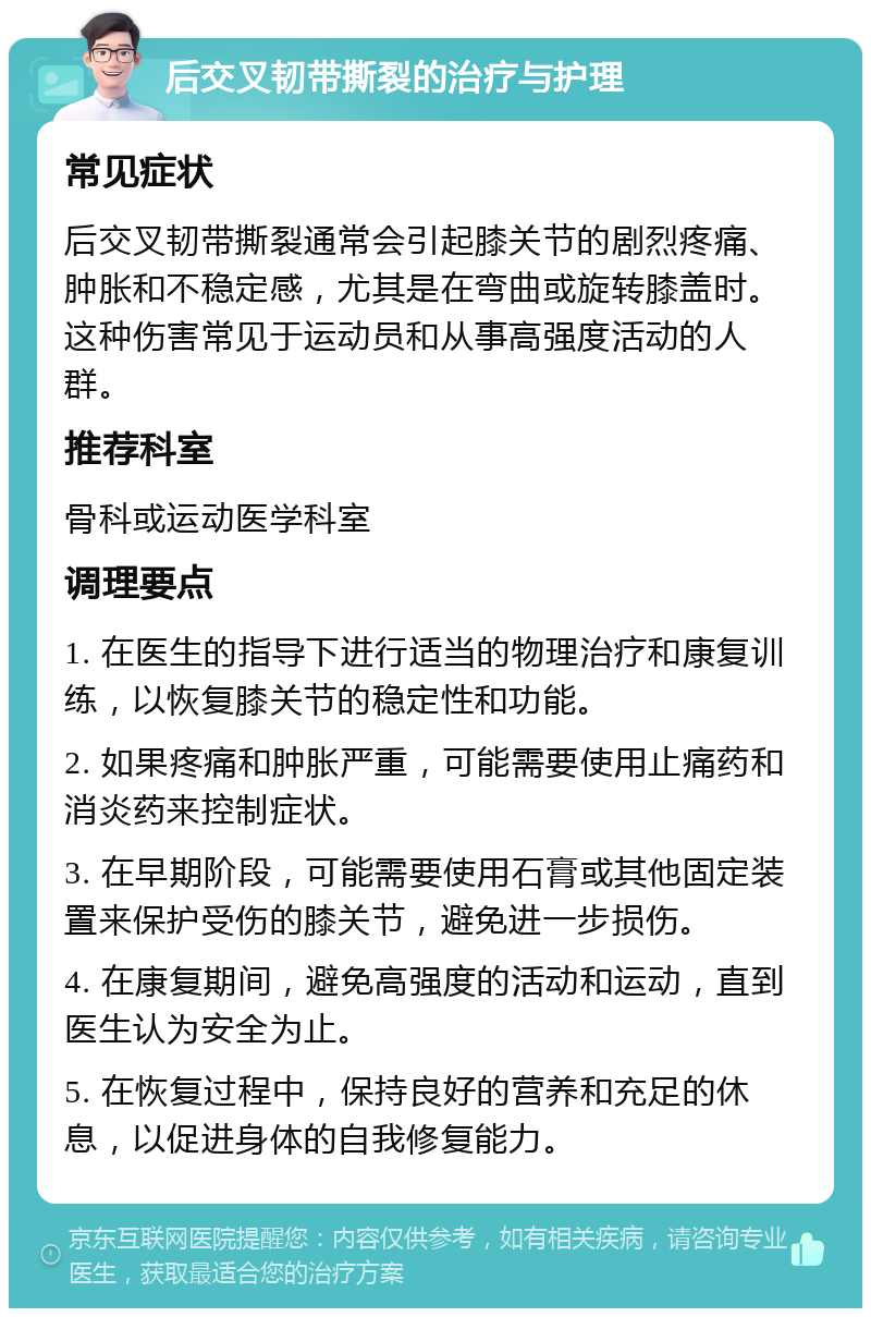 后交叉韧带撕裂的治疗与护理 常见症状 后交叉韧带撕裂通常会引起膝关节的剧烈疼痛、肿胀和不稳定感，尤其是在弯曲或旋转膝盖时。这种伤害常见于运动员和从事高强度活动的人群。 推荐科室 骨科或运动医学科室 调理要点 1. 在医生的指导下进行适当的物理治疗和康复训练，以恢复膝关节的稳定性和功能。 2. 如果疼痛和肿胀严重，可能需要使用止痛药和消炎药来控制症状。 3. 在早期阶段，可能需要使用石膏或其他固定装置来保护受伤的膝关节，避免进一步损伤。 4. 在康复期间，避免高强度的活动和运动，直到医生认为安全为止。 5. 在恢复过程中，保持良好的营养和充足的休息，以促进身体的自我修复能力。