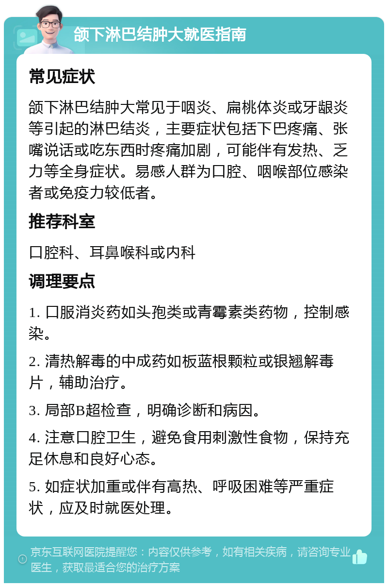 颌下淋巴结肿大就医指南 常见症状 颌下淋巴结肿大常见于咽炎、扁桃体炎或牙龈炎等引起的淋巴结炎，主要症状包括下巴疼痛、张嘴说话或吃东西时疼痛加剧，可能伴有发热、乏力等全身症状。易感人群为口腔、咽喉部位感染者或免疫力较低者。 推荐科室 口腔科、耳鼻喉科或内科 调理要点 1. 口服消炎药如头孢类或青霉素类药物，控制感染。 2. 清热解毒的中成药如板蓝根颗粒或银翘解毒片，辅助治疗。 3. 局部B超检查，明确诊断和病因。 4. 注意口腔卫生，避免食用刺激性食物，保持充足休息和良好心态。 5. 如症状加重或伴有高热、呼吸困难等严重症状，应及时就医处理。