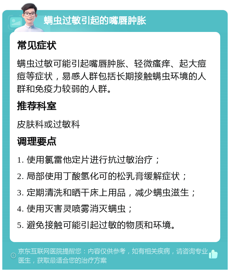 螨虫过敏引起的嘴唇肿胀 常见症状 螨虫过敏可能引起嘴唇肿胀、轻微瘙痒、起大痘痘等症状，易感人群包括长期接触螨虫环境的人群和免疫力较弱的人群。 推荐科室 皮肤科或过敏科 调理要点 1. 使用氯雷他定片进行抗过敏治疗； 2. 局部使用丁酸氢化可的松乳膏缓解症状； 3. 定期清洗和晒干床上用品，减少螨虫滋生； 4. 使用灭害灵喷雾消灭螨虫； 5. 避免接触可能引起过敏的物质和环境。