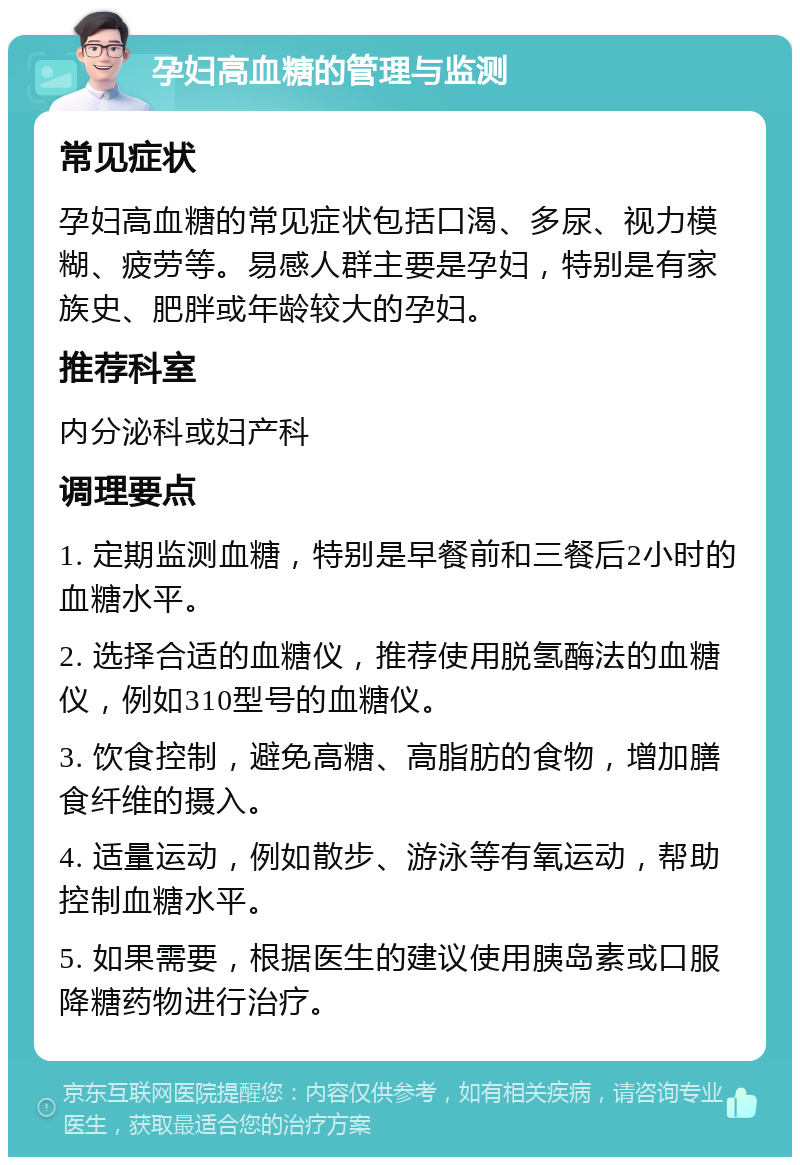 孕妇高血糖的管理与监测 常见症状 孕妇高血糖的常见症状包括口渴、多尿、视力模糊、疲劳等。易感人群主要是孕妇，特别是有家族史、肥胖或年龄较大的孕妇。 推荐科室 内分泌科或妇产科 调理要点 1. 定期监测血糖，特别是早餐前和三餐后2小时的血糖水平。 2. 选择合适的血糖仪，推荐使用脱氢酶法的血糖仪，例如310型号的血糖仪。 3. 饮食控制，避免高糖、高脂肪的食物，增加膳食纤维的摄入。 4. 适量运动，例如散步、游泳等有氧运动，帮助控制血糖水平。 5. 如果需要，根据医生的建议使用胰岛素或口服降糖药物进行治疗。