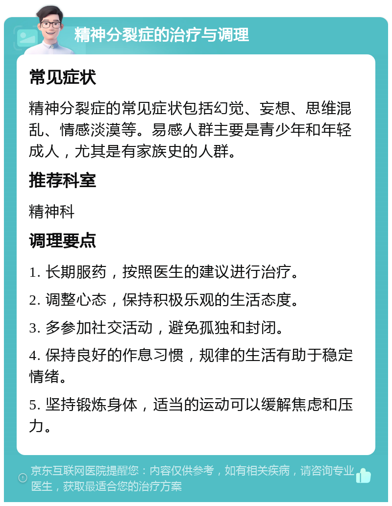 精神分裂症的治疗与调理 常见症状 精神分裂症的常见症状包括幻觉、妄想、思维混乱、情感淡漠等。易感人群主要是青少年和年轻成人，尤其是有家族史的人群。 推荐科室 精神科 调理要点 1. 长期服药，按照医生的建议进行治疗。 2. 调整心态，保持积极乐观的生活态度。 3. 多参加社交活动，避免孤独和封闭。 4. 保持良好的作息习惯，规律的生活有助于稳定情绪。 5. 坚持锻炼身体，适当的运动可以缓解焦虑和压力。