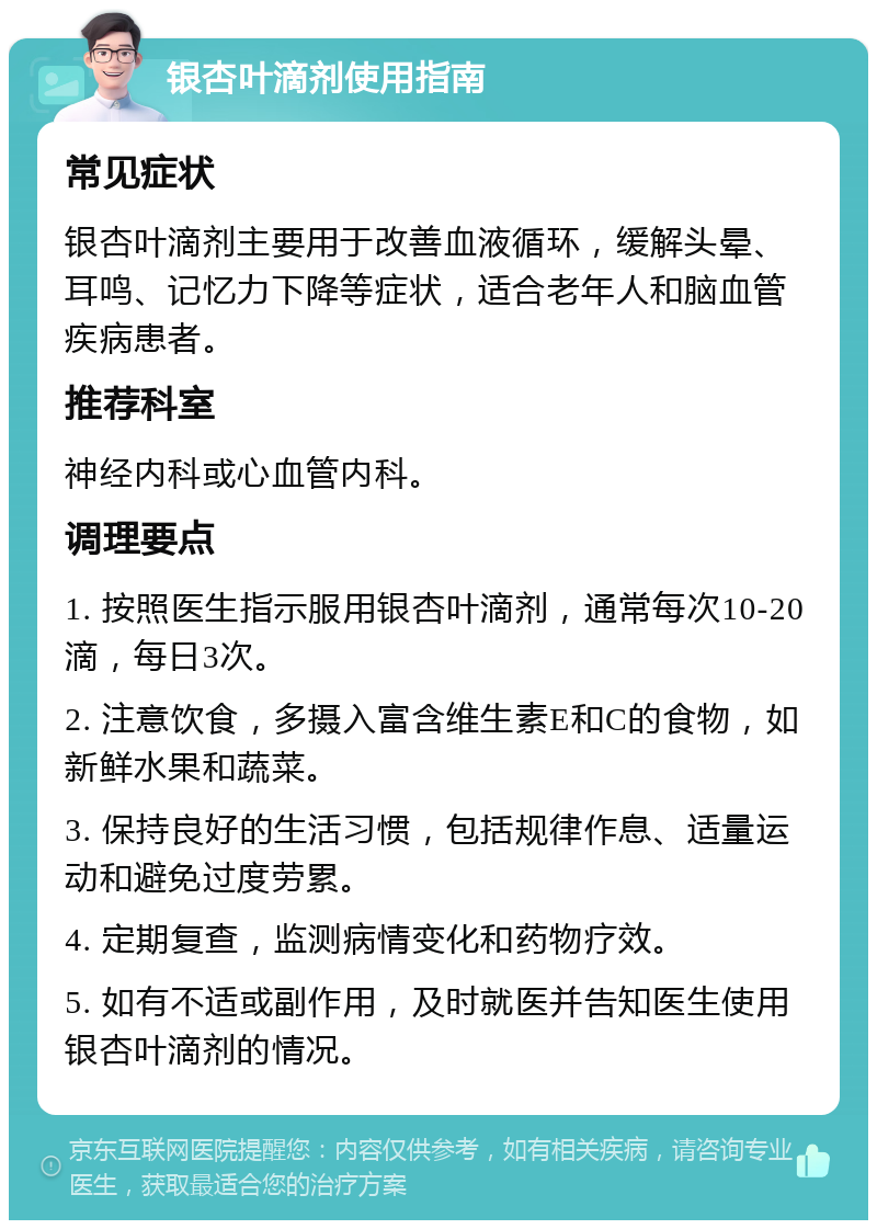 银杏叶滴剂使用指南 常见症状 银杏叶滴剂主要用于改善血液循环，缓解头晕、耳鸣、记忆力下降等症状，适合老年人和脑血管疾病患者。 推荐科室 神经内科或心血管内科。 调理要点 1. 按照医生指示服用银杏叶滴剂，通常每次10-20滴，每日3次。 2. 注意饮食，多摄入富含维生素E和C的食物，如新鲜水果和蔬菜。 3. 保持良好的生活习惯，包括规律作息、适量运动和避免过度劳累。 4. 定期复查，监测病情变化和药物疗效。 5. 如有不适或副作用，及时就医并告知医生使用银杏叶滴剂的情况。