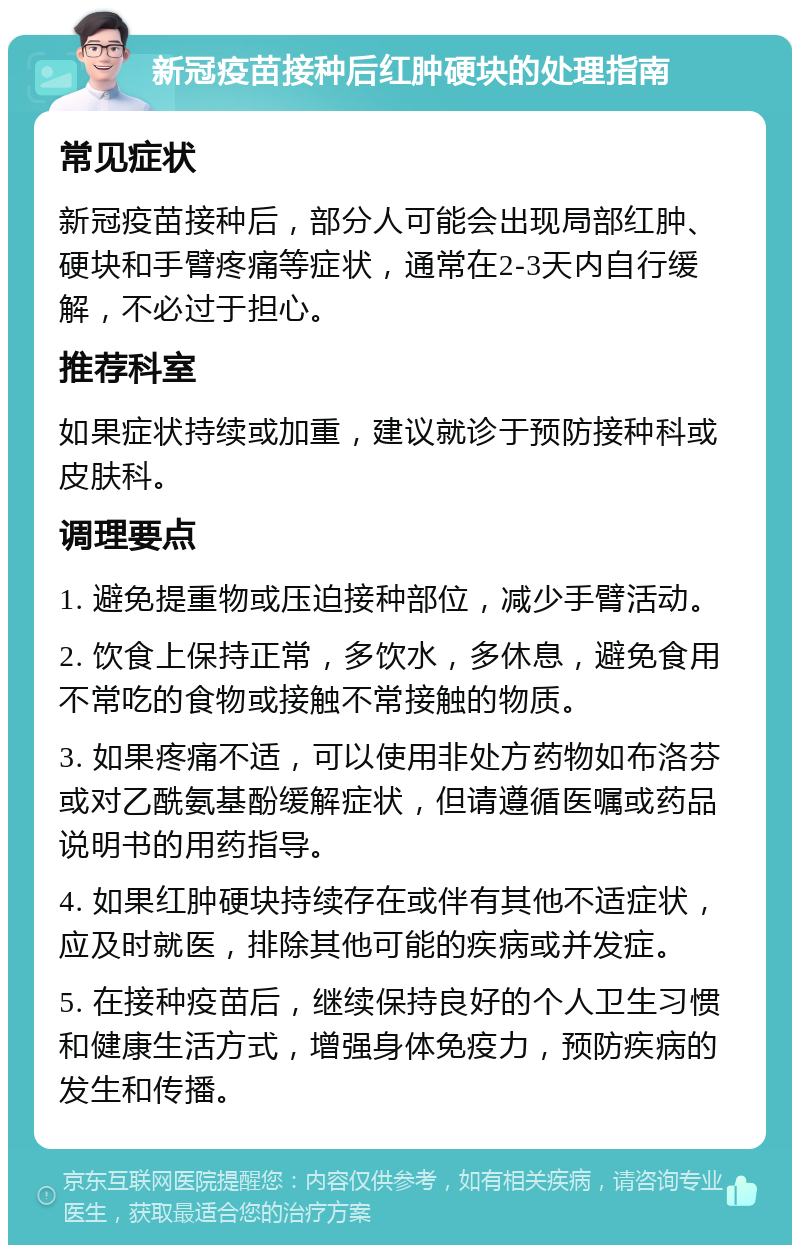 新冠疫苗接种后红肿硬块的处理指南 常见症状 新冠疫苗接种后，部分人可能会出现局部红肿、硬块和手臂疼痛等症状，通常在2-3天内自行缓解，不必过于担心。 推荐科室 如果症状持续或加重，建议就诊于预防接种科或皮肤科。 调理要点 1. 避免提重物或压迫接种部位，减少手臂活动。 2. 饮食上保持正常，多饮水，多休息，避免食用不常吃的食物或接触不常接触的物质。 3. 如果疼痛不适，可以使用非处方药物如布洛芬或对乙酰氨基酚缓解症状，但请遵循医嘱或药品说明书的用药指导。 4. 如果红肿硬块持续存在或伴有其他不适症状，应及时就医，排除其他可能的疾病或并发症。 5. 在接种疫苗后，继续保持良好的个人卫生习惯和健康生活方式，增强身体免疫力，预防疾病的发生和传播。