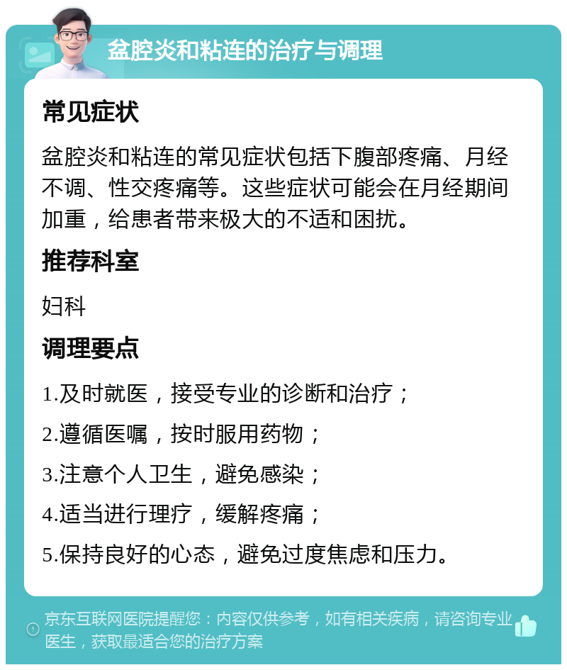 盆腔炎和粘连的治疗与调理 常见症状 盆腔炎和粘连的常见症状包括下腹部疼痛、月经不调、性交疼痛等。这些症状可能会在月经期间加重，给患者带来极大的不适和困扰。 推荐科室 妇科 调理要点 1.及时就医，接受专业的诊断和治疗； 2.遵循医嘱，按时服用药物； 3.注意个人卫生，避免感染； 4.适当进行理疗，缓解疼痛； 5.保持良好的心态，避免过度焦虑和压力。