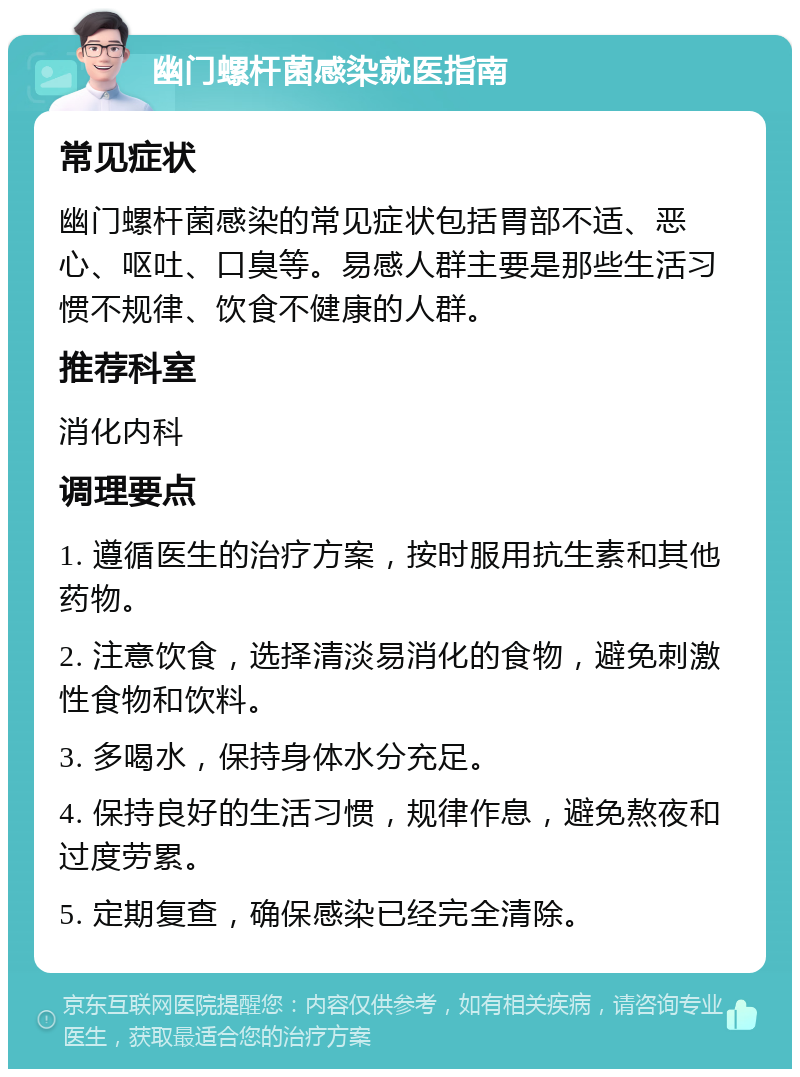 幽门螺杆菌感染就医指南 常见症状 幽门螺杆菌感染的常见症状包括胃部不适、恶心、呕吐、口臭等。易感人群主要是那些生活习惯不规律、饮食不健康的人群。 推荐科室 消化内科 调理要点 1. 遵循医生的治疗方案，按时服用抗生素和其他药物。 2. 注意饮食，选择清淡易消化的食物，避免刺激性食物和饮料。 3. 多喝水，保持身体水分充足。 4. 保持良好的生活习惯，规律作息，避免熬夜和过度劳累。 5. 定期复查，确保感染已经完全清除。