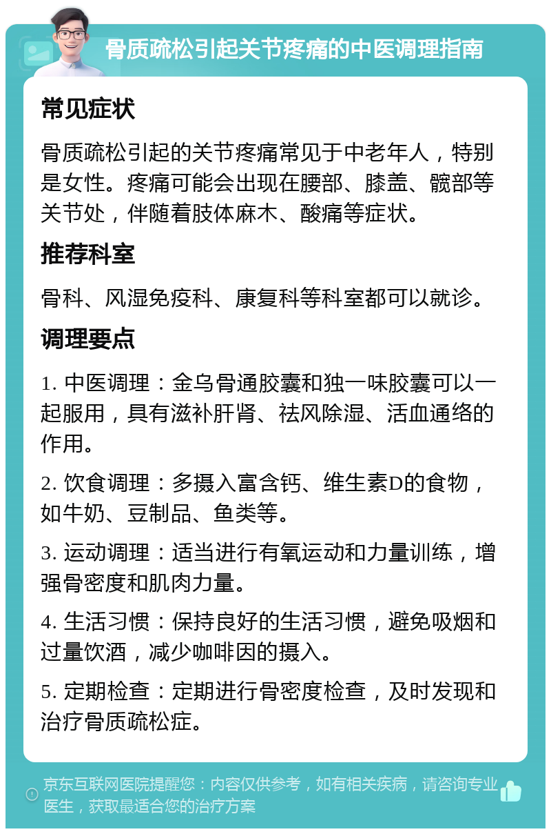 骨质疏松引起关节疼痛的中医调理指南 常见症状 骨质疏松引起的关节疼痛常见于中老年人，特别是女性。疼痛可能会出现在腰部、膝盖、髋部等关节处，伴随着肢体麻木、酸痛等症状。 推荐科室 骨科、风湿免疫科、康复科等科室都可以就诊。 调理要点 1. 中医调理：金乌骨通胶囊和独一味胶囊可以一起服用，具有滋补肝肾、祛风除湿、活血通络的作用。 2. 饮食调理：多摄入富含钙、维生素D的食物，如牛奶、豆制品、鱼类等。 3. 运动调理：适当进行有氧运动和力量训练，增强骨密度和肌肉力量。 4. 生活习惯：保持良好的生活习惯，避免吸烟和过量饮酒，减少咖啡因的摄入。 5. 定期检查：定期进行骨密度检查，及时发现和治疗骨质疏松症。