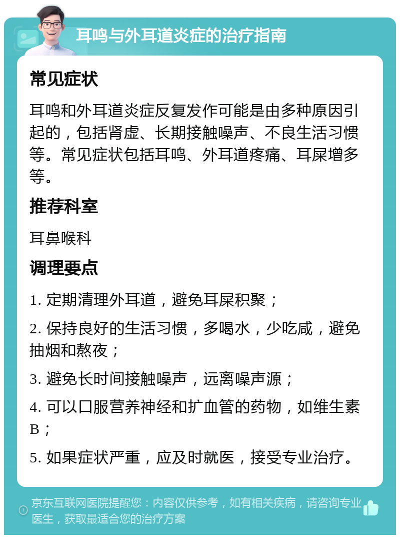 耳鸣与外耳道炎症的治疗指南 常见症状 耳鸣和外耳道炎症反复发作可能是由多种原因引起的，包括肾虚、长期接触噪声、不良生活习惯等。常见症状包括耳鸣、外耳道疼痛、耳屎增多等。 推荐科室 耳鼻喉科 调理要点 1. 定期清理外耳道，避免耳屎积聚； 2. 保持良好的生活习惯，多喝水，少吃咸，避免抽烟和熬夜； 3. 避免长时间接触噪声，远离噪声源； 4. 可以口服营养神经和扩血管的药物，如维生素B； 5. 如果症状严重，应及时就医，接受专业治疗。