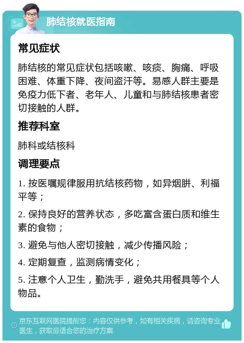 肺结核就医指南 常见症状 肺结核的常见症状包括咳嗽、咳痰、胸痛、呼吸困难、体重下降、夜间盗汗等。易感人群主要是免疫力低下者、老年人、儿童和与肺结核患者密切接触的人群。 推荐科室 肺科或结核科 调理要点 1. 按医嘱规律服用抗结核药物，如异烟肼、利福平等； 2. 保持良好的营养状态，多吃富含蛋白质和维生素的食物； 3. 避免与他人密切接触，减少传播风险； 4. 定期复查，监测病情变化； 5. 注意个人卫生，勤洗手，避免共用餐具等个人物品。