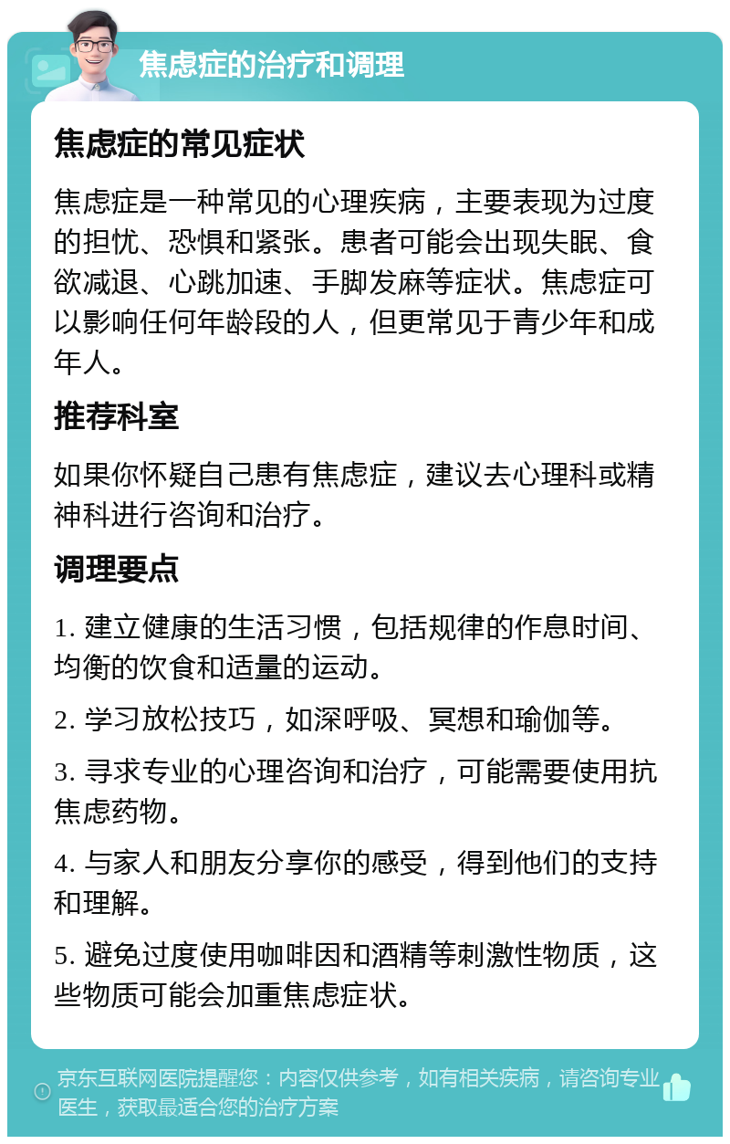 焦虑症的治疗和调理 焦虑症的常见症状 焦虑症是一种常见的心理疾病，主要表现为过度的担忧、恐惧和紧张。患者可能会出现失眠、食欲减退、心跳加速、手脚发麻等症状。焦虑症可以影响任何年龄段的人，但更常见于青少年和成年人。 推荐科室 如果你怀疑自己患有焦虑症，建议去心理科或精神科进行咨询和治疗。 调理要点 1. 建立健康的生活习惯，包括规律的作息时间、均衡的饮食和适量的运动。 2. 学习放松技巧，如深呼吸、冥想和瑜伽等。 3. 寻求专业的心理咨询和治疗，可能需要使用抗焦虑药物。 4. 与家人和朋友分享你的感受，得到他们的支持和理解。 5. 避免过度使用咖啡因和酒精等刺激性物质，这些物质可能会加重焦虑症状。