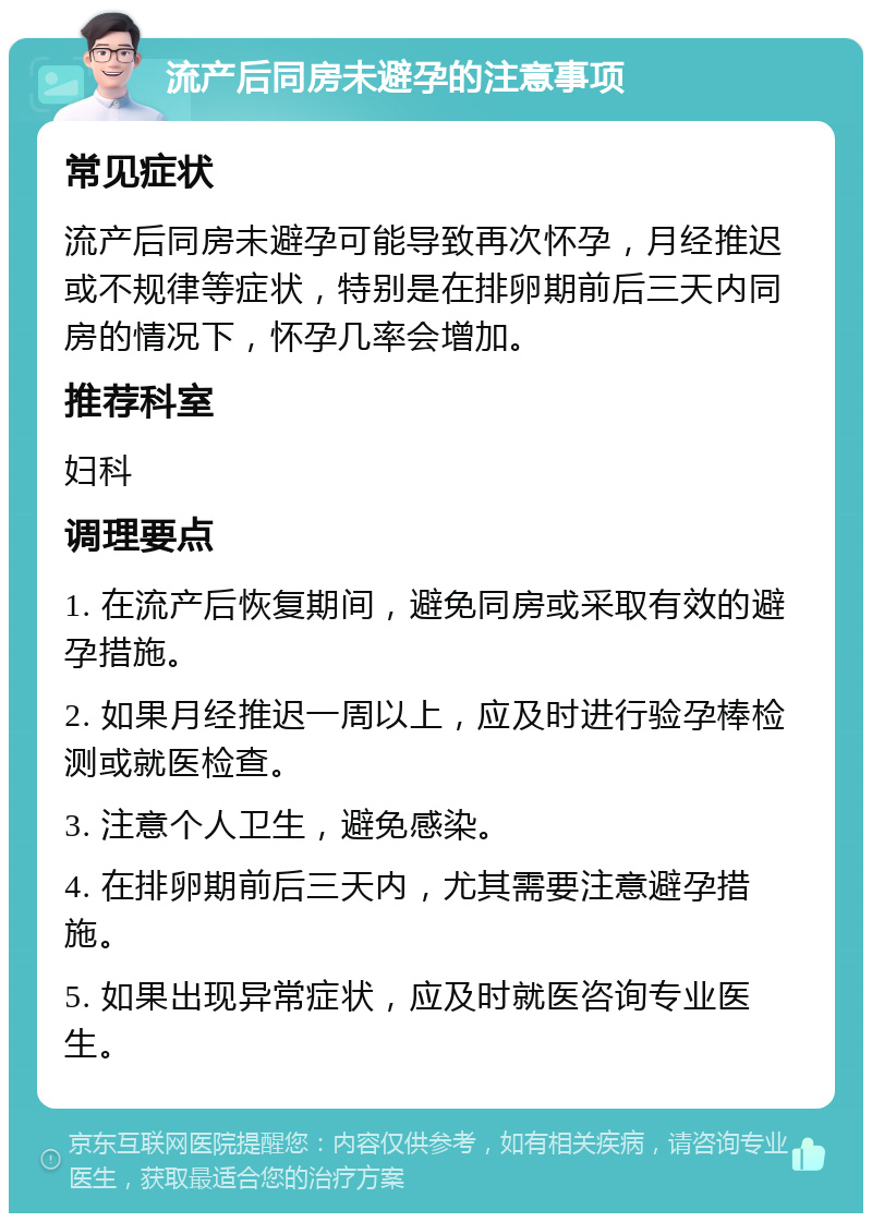 流产后同房未避孕的注意事项 常见症状 流产后同房未避孕可能导致再次怀孕，月经推迟或不规律等症状，特别是在排卵期前后三天内同房的情况下，怀孕几率会增加。 推荐科室 妇科 调理要点 1. 在流产后恢复期间，避免同房或采取有效的避孕措施。 2. 如果月经推迟一周以上，应及时进行验孕棒检测或就医检查。 3. 注意个人卫生，避免感染。 4. 在排卵期前后三天内，尤其需要注意避孕措施。 5. 如果出现异常症状，应及时就医咨询专业医生。