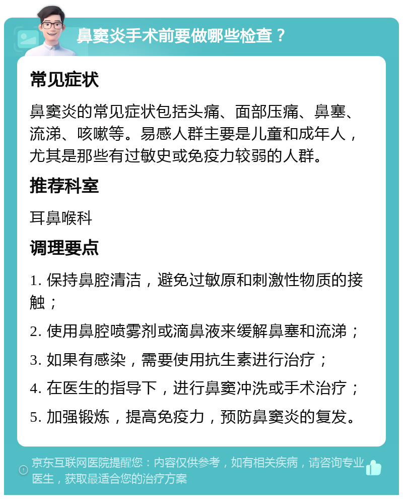 鼻窦炎手术前要做哪些检查？ 常见症状 鼻窦炎的常见症状包括头痛、面部压痛、鼻塞、流涕、咳嗽等。易感人群主要是儿童和成年人，尤其是那些有过敏史或免疫力较弱的人群。 推荐科室 耳鼻喉科 调理要点 1. 保持鼻腔清洁，避免过敏原和刺激性物质的接触； 2. 使用鼻腔喷雾剂或滴鼻液来缓解鼻塞和流涕； 3. 如果有感染，需要使用抗生素进行治疗； 4. 在医生的指导下，进行鼻窦冲洗或手术治疗； 5. 加强锻炼，提高免疫力，预防鼻窦炎的复发。