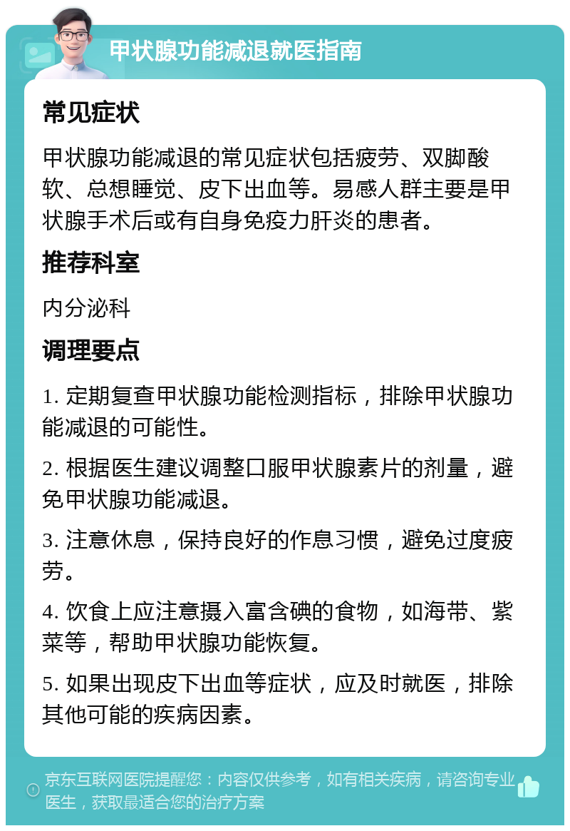 甲状腺功能减退就医指南 常见症状 甲状腺功能减退的常见症状包括疲劳、双脚酸软、总想睡觉、皮下出血等。易感人群主要是甲状腺手术后或有自身免疫力肝炎的患者。 推荐科室 内分泌科 调理要点 1. 定期复查甲状腺功能检测指标，排除甲状腺功能减退的可能性。 2. 根据医生建议调整口服甲状腺素片的剂量，避免甲状腺功能减退。 3. 注意休息，保持良好的作息习惯，避免过度疲劳。 4. 饮食上应注意摄入富含碘的食物，如海带、紫菜等，帮助甲状腺功能恢复。 5. 如果出现皮下出血等症状，应及时就医，排除其他可能的疾病因素。