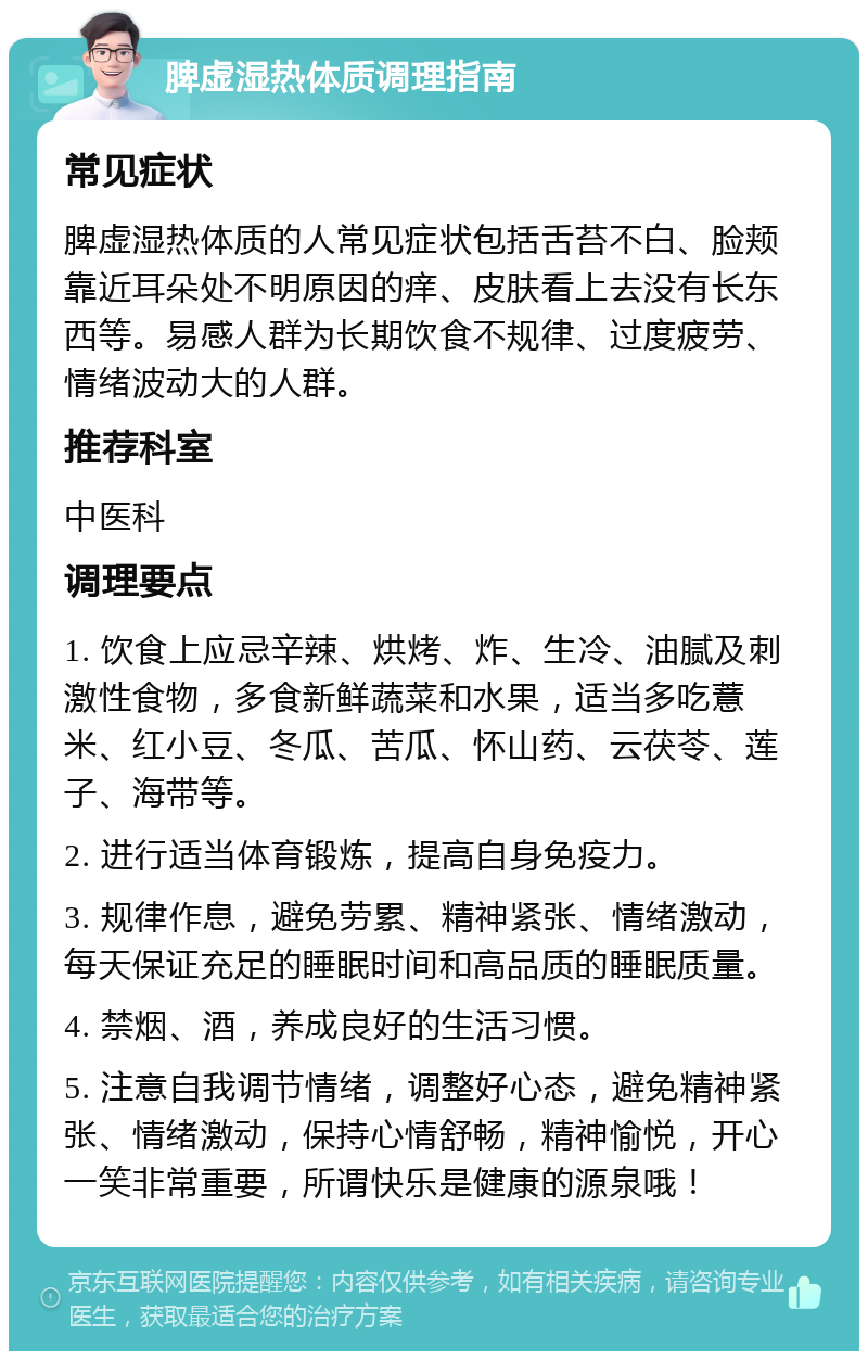 脾虚湿热体质调理指南 常见症状 脾虚湿热体质的人常见症状包括舌苔不白、脸颊靠近耳朵处不明原因的痒、皮肤看上去没有长东西等。易感人群为长期饮食不规律、过度疲劳、情绪波动大的人群。 推荐科室 中医科 调理要点 1. 饮食上应忌辛辣、烘烤、炸、生冷、油腻及刺激性食物，多食新鲜蔬菜和水果，适当多吃薏米、红小豆、冬瓜、苦瓜、怀山药、云茯苓、莲子、海带等。 2. 进行适当体育锻炼，提高自身免疫力。 3. 规律作息，避免劳累、精神紧张、情绪激动，每天保证充足的睡眠时间和高品质的睡眠质量。 4. 禁烟、酒，养成良好的生活习惯。 5. 注意自我调节情绪，调整好心态，避免精神紧张、情绪激动，保持心情舒畅，精神愉悦，开心一笑非常重要，所谓快乐是健康的源泉哦！